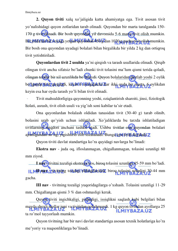 Ilmiybaza.uz 
 
2. Quyon tiviti xalq xo’jaligida katta ahamiyatga ega. Tivit asosan tivit 
yo’nalishidagi quyon zotlaridan tarab olinadi. Quyondan bir marta taralganda 150-
170 g tivit olinadi. Bir bosh quyondan yil davomida 5-6 marta tivit olish mumkin. 
Bir yilda har bir voyaga yetgan quyondan 450 g dan 1020 g gacha tivit olish mumkin. 
Bir bosh ona quyondan uyadagi bolalari bilan birgalikda bir yilda 2 kg dan ortiqroq 
tivit yetishtiriladi.  
Quyonlardan tivit 2 usulda ya’ni qirqish va tarash usullarida olinadi. Qirqib 
olingan tivit ancha sifatsiz bo’ladi chunki tivit tolasini ma’lum qismi terida qoladi, 
olingan tolalar bir xil uzunlikda bo’lmaydi. Quyon bolalaridan dastlab yoshi 2 oylik 
bo’lganda tivit qirqiladi, keyin 6 oyligigacha har ikki oyda bir marta, 6 oylikdan 
keyin esa har oyda tarash yo’li bilan tivit olinadi.  
Tivit mahsuldorligiga quyonning yoshi, oziqlantirish sharoiti, jinsi, fiziologik 
holati, asrash, tivit olish usuli va yig’ish soni kabilar ta’sir etadi.  
Ona quyonlardan bolalash oldidan tanasidan tivit (30-40 g) tarab olinib, 
bolasini urab qo’yish uchun ishlatiladi. Xo’jaliklarda bu tarzda ishlatiladigan 
tivitlarning miqdori anchani tashkil etadi. Ushbu tivitlar ona quyondan bolalari 
ajratilgandan so’ng, yigishtirib olib tozalanadi. Bunga uya tiviti deyiladi. 
Quyon tiviti davlat standartiga ko’ra quyidagi navlarga bo’linadi:  
Ekstra nav - juda oq, ifloslanmagan, chigallanmagan, tolasini uzunligi 60 
mm ziyod. 
I nav - tivitni tozaligi ekstraga xos, biroq tolasini uzunligi 45-59 mm bo’ladi. 
II nav - tivitning tozaligi oldingilaridek, biroq tolasini uzunligi 30-44 mm 
gacha. 
III nav - tivitning tozaligi yuqoridagilarga o’xshash. Tolasini uzunligi 11-29 
mm. Chigallangan qismi 3 % dan oshmasligi kerak. 
Quyon tiviti ingichkaligi, pishiqligi, issiqlikni saqlash kabi belgilari bilan 
mayda shoxli mollar juni va tivitidan qolishmaydi. 1 kg quyon tivitidan ayollarga 25 
ta ro’mol tayyorlash mumkin. 
Quyon tivitning har bir navi davlat standartiga asosan texnik holatlariga ko’ra 
me’yoriy va nuqsonliklarga bo’linadi. 
