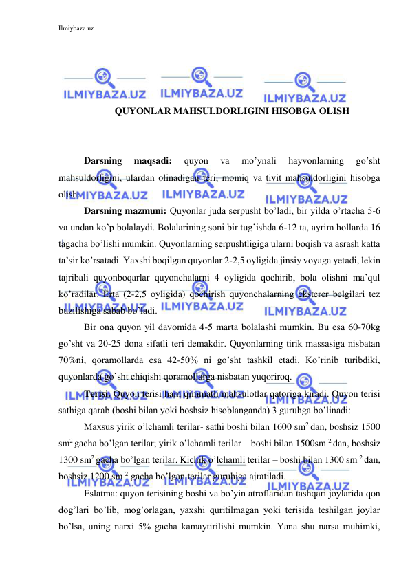 Ilmiybaza.uz 
 
 
 
 
 
QUYONLAR MAHSULDORLIGINI HISOBGA OLISH 
 
 
Darsning 
maqsadi: 
quyon 
va 
mo’ynali 
hayvonlarning 
go’sht 
mahsuldorligini, ulardan olinadigan teri, momiq va tivit mahsuldorligini hisobga 
olish. 
Darsning mazmuni: Quyonlar juda serpusht bo’ladi, bir yilda o’rtacha 5-6 
va undan ko’p bolalaydi. Bolalarining soni bir tug’ishda 6-12 ta, ayrim hollarda 16 
tagacha bo’lishi mumkin. Quyonlarning serpushtligiga ularni boqish va asrash katta 
ta’sir ko’rsatadi. Yaxshi boqilgan quyonlar 2-2,5 oyligida jinsiy voyaga yetadi, lekin 
tajribali quyonboqarlar quyonchalarni 4 oyligida qochirib, bola olishni ma’qul 
ko’radilar. Erta (2-2,5 oyligida) qochirish quyonchalarning eksterer belgilari tez 
buzilishiga sabab bo’ladi. 
Bir ona quyon yil davomida 4-5 marta bolalashi mumkin. Bu esa 60-70kg 
go’sht va 20-25 dona sifatli teri demakdir. Quyonlarning tirik massasiga nisbatan 
70%ni, qoramollarda esa 42-50% ni go’sht tashkil etadi. Ko’rinib turibdiki, 
quyonlarda go’sht chiqishi qoramollarga nisbatan yuqoriroq. 
Terisi. Quyon terisi ham qimmatli mahsulotlar qatoriga kiradi. Quyon terisi 
sathiga qarab (boshi bilan yoki boshsiz hisoblanganda) 3 guruhga bo’linadi: 
Maxsus yirik o’lchamli terilar- sathi boshi bilan 1600 sm2 dan, boshsiz 1500 
sm2 gacha bo’lgan terilar; yirik o’lchamli terilar – boshi bilan 1500sm 2 dan, boshsiz 
1300 sm2 gacha bo’lgan terilar. Kichik o’lchamli terilar – boshi bilan 1300 sm 2 dan, 
boshsiz 1200 sm 2 gacha bo’lgan terilar guruhiga ajratiladi. 
Eslatma: quyon terisining boshi va bo’yin atroflaridan tashqari joylarida qon 
dog’lari bo’lib, mog’orlagan, yaxshi quritilmagan yoki terisida teshilgan joylar 
bo’lsa, uning narxi 5% gacha kamaytirilishi mumkin. Yana shu narsa muhimki, 
