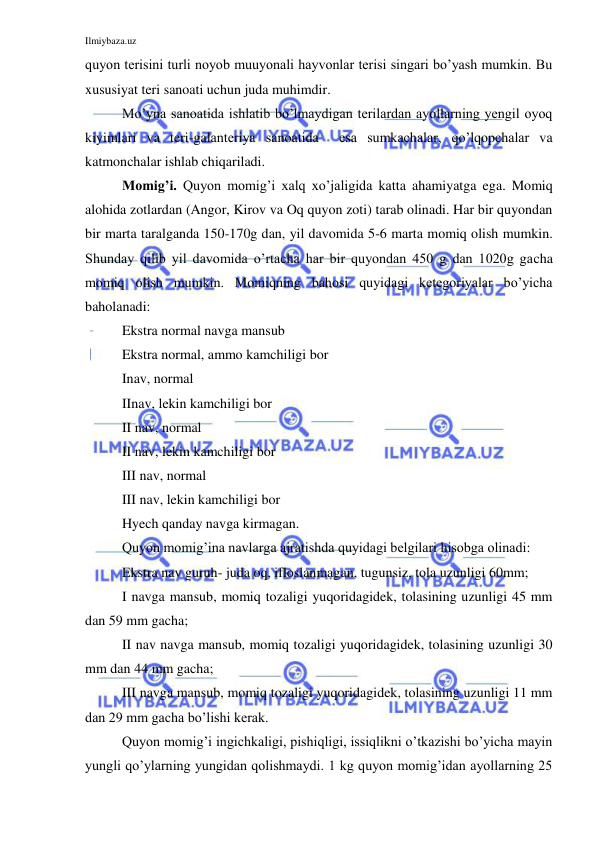 Ilmiybaza.uz 
 
quyon terisini turli noyob muuyonali hayvonlar terisi singari bo’yash mumkin. Bu 
xususiyat teri sanoati uchun juda muhimdir. 
Mo’yna sanoatida ishlatib bo’lmaydigan terilardan ayollarning yengil oyoq 
kiyimlari va teri-galanteriya sanoatida  esa sumkachalar, qo’lqopchalar va 
katmonchalar ishlab chiqariladi. 
Momig’i. Quyon momig’i xalq xo’jaligida katta ahamiyatga ega. Momiq 
alohida zotlardan (Angor, Kirov va Oq quyon zoti) tarab olinadi. Har bir quyondan 
bir marta taralganda 150-170g dan, yil davomida 5-6 marta momiq olish mumkin. 
Shunday qilib yil davomida o’rtacha har bir quyondan 450 g dan 1020g gacha 
momiq olish mumkin. Momiqning bahosi quyidagi ketegoriyalar bo’yicha 
baholanadi:  
Ekstra normal navga mansub 
Ekstra normal, ammo kamchiligi bor 
Inav, normal 
IInav, lekin kamchiligi bor 
II nav, normal 
II nav, lekin kamchiligi bor 
III nav, normal 
III nav, lekin kamchiligi bor 
Hyech qanday navga kirmagan. 
Quyon momig’ina navlarga ajratishda quyidagi belgilari hisobga olinadi: 
Ekstra nav guruh- juda oq, ifloslanmagan, tugunsiz, tola uzunligi 60mm; 
I navga mansub, momiq tozaligi yuqoridagidek, tolasining uzunligi 45 mm 
dan 59 mm gacha; 
II nav navga mansub, momiq tozaligi yuqoridagidek, tolasining uzunligi 30 
mm dan 44 mm gacha; 
III navga mansub, momiq tozaligi yuqoridagidek, tolasining uzunligi 11 mm 
dan 29 mm gacha bo’lishi kerak. 
Quyon momig’i ingichkaligi, pishiqligi, issiqlikni o’tkazishi bo’yicha mayin 
yungli qo’ylarning yungidan qolishmaydi. 1 kg quyon momig’idan ayollarning 25 

