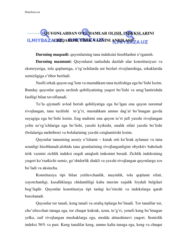 Ilmiybaza.uz 
 
 
 
QUYONLARDAN O‘LCHAMLAR OLISH, INDEKSLARINI 
CHIQARISH, TIRIK VAZNINI ANIQLASH 
 
Darsning maqsadi: quyonlarning tana indeksini hisoblashni o’rganish. 
Darsning mazmuni: Quyonlarni tanlashda dastlab ular konstitusiyasi va 
eksteryeriga, tola qoplamiga, o’rg’ochilarda sut bezlari rivojlanishiga, erkaklarida 
semizligiga e’tibor beriladi. 
Naslli erkak quyon sog’lom va mustahkam tana tuzilishiga ega bo’lishi lozim. 
Bunday quyonlar qayta urchish qobiliyatining yuqori bo’lishi va urug’lantirishda 
faolligi bilan tavsiflanadi. 
To’la qiymatli avlod berish qobiliyatiga ega bo’lgan ona quyon noromal 
rivojlangan, tana tuzilishi  to’g’ri, mustahkam ammo dag’al bo’lmagan gavda 
suyagiga ega bo’lishi lozim. Eng muhimi ona quyon to’rt juft yaxshi rivojlangan 
yelin so’rg’ichlariga ega bo’lishi, yaxshi kyikishi, onalik sifati yaxshi bo’lishi 
(bolalariga mehribon) va bolalarining yaxshi oziqlantirishi lozim. 
Quyonlar tanasining asosiy o’lchami – kurak orti ko’krak aylanasi va tana 
uzunligi hisoblanadi.alohida tana qismlarining rivojlanganligini obyektiv baholash 
tirik vaznini zichlik indeksi orqali aniqlash imkonini beradi. Zichlik indeksining 
yuqori ko’rsatkichi semiz, go’shtdorlik shakli va yaxshi rivojlangan quyonlarga xos 
bo’ladi va aksincha. 
Konstitusiya tipi bilan yetiluvchanlik, mayinlik, tola qoplami sifati, 
xayotchanligi, kasalliklarga chidamliligi kaba muxim xujalik foydali belgilari 
bog’liqdir. Quyonlar konstitusiya tipi tashqi ko’rinishi va indekslarga qarab 
baxolanadi. 
Quyonlar tor tanali, keng tanali va oraliq tiplarga bo’linadi. Tor tanalilar tor, 
cho’ziluvchan tanaga ega, tor chuqur kukrak, uzun, to’g’ri, yetarli keng bo’lmagan 
yelka, zaif rivojlangan mushaklarga ega, modda almashinuvi yuqori. Semizlik 
indeksi 56% va past. Keng tanalilar keng, ammo kalta tanaga ega, keng va chuqur 
