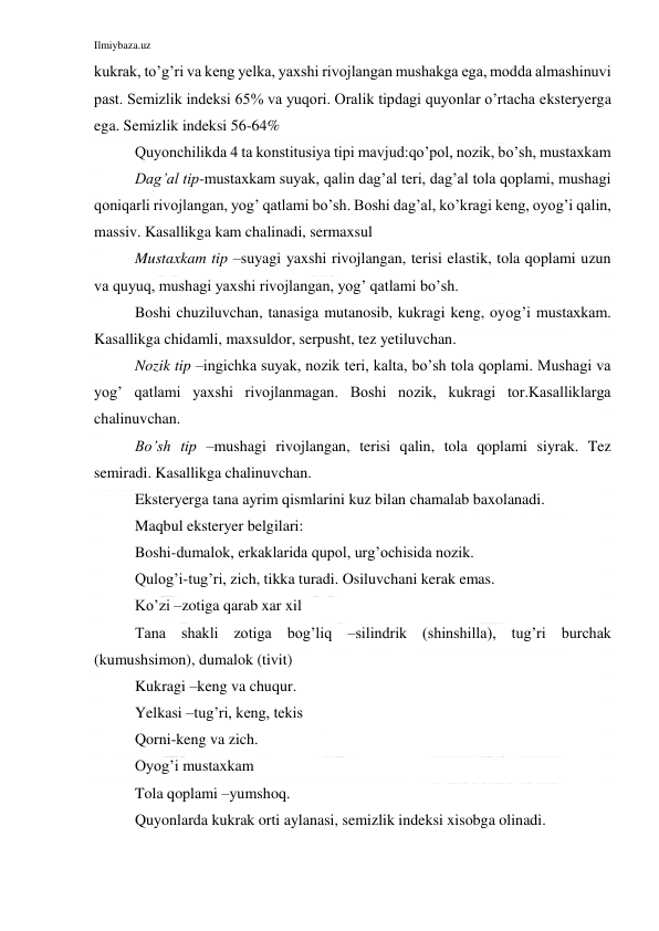 Ilmiybaza.uz 
 
kukrak, to’g’ri va keng yelka, yaxshi rivojlangan mushakga ega, modda almashinuvi 
past. Semizlik indeksi 65% va yuqori. Oralik tipdagi quyonlar o’rtacha eksteryerga 
ega. Semizlik indeksi 56-64% 
Quyonchilikda 4 ta konstitusiya tipi mavjud:qo’pol, nozik, bo’sh, mustaxkam 
Dag’al tip-mustaxkam suyak, qalin dag’al teri, dag’al tola qoplami, mushagi 
qoniqarli rivojlangan, yog’ qatlami bo’sh. Boshi dag’al, ko’kragi keng, oyog’i qalin, 
massiv. Kasallikga kam chalinadi, sermaxsul 
Mustaxkam tip –suyagi yaxshi rivojlangan, terisi elastik, tola qoplami uzun 
va quyuq, mushagi yaxshi rivojlangan, yog’ qatlami bo’sh. 
Boshi chuziluvchan, tanasiga mutanosib, kukragi keng, oyog’i mustaxkam. 
Kasallikga chidamli, maxsuldor, serpusht, tez yetiluvchan. 
Nozik tip –ingichka suyak, nozik teri, kalta, bo’sh tola qoplami. Mushagi va 
yog’ qatlami yaxshi rivojlanmagan. Boshi nozik, kukragi tor.Kasalliklarga 
chalinuvchan. 
Bo’sh tip –mushagi rivojlangan, terisi qalin, tola qoplami siyrak. Tez 
semiradi. Kasallikga chalinuvchan. 
Eksteryerga tana ayrim qismlarini kuz bilan chamalab baxolanadi. 
Maqbul eksteryer belgilari: 
Boshi-dumalok, erkaklarida qupol, urg’ochisida nozik. 
Qulog’i-tug’ri, zich, tikka turadi. Osiluvchani kerak emas. 
Ko’zi –zotiga qarab xar xil 
Tana shakli zotiga bog’liq –silindrik (shinshilla), tug’ri burchak 
(kumushsimon), dumalok (tivit) 
Kukragi –keng va chuqur. 
Yelkasi –tug’ri, keng, tekis 
Qorni-keng va zich. 
Oyog’i mustaxkam 
Tola qoplami –yumshoq. 
Quyonlarda kukrak orti aylanasi, semizlik indeksi xisobga olinadi. 
 
 
 
