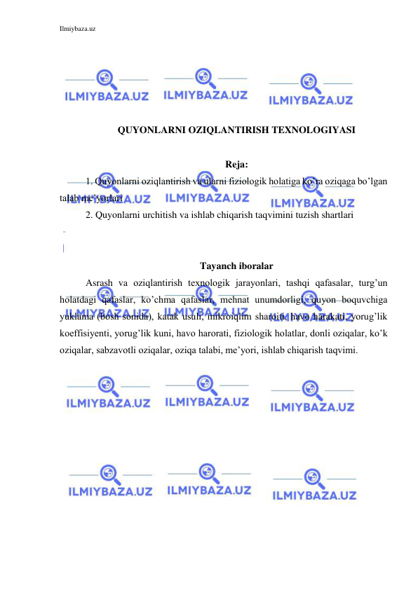 Ilmiybaza.uz 
 
 
 
 
 
 
QUYONLARNI OZIQLANTIRISH TEXNOLOGIYASI 
 
Reja: 
1. Quyonlarni oziqlantirish va ularni fiziologik holatiga ko’ra oziqaga bo’lgan 
talab me’yorlari 
2. Quyonlarni urchitish va ishlab chiqarish taqvimini tuzish shartlari 
 
 
Tayanch iboralar 
Asrash va oziqlantirish texnologik jarayonlari, tashqi qafasalar, turg’un 
holatdagi qafaslar, ko’chma qafaslar, mehnat unumdorligi, quyon boquvchiga 
yuklama (bosh sonida), katak usuli, mikroiqlim sharoiti, havo harakati, yorug’lik 
koeffisiyenti, yorug’lik kuni, havo harorati, fiziologik holatlar, donli oziqalar, ko’k 
oziqalar, sabzavotli oziqalar, oziqa talabi, me’yori, ishlab chiqarish taqvimi. 
 
 
 
 
 
 
 
 
 
 
 
