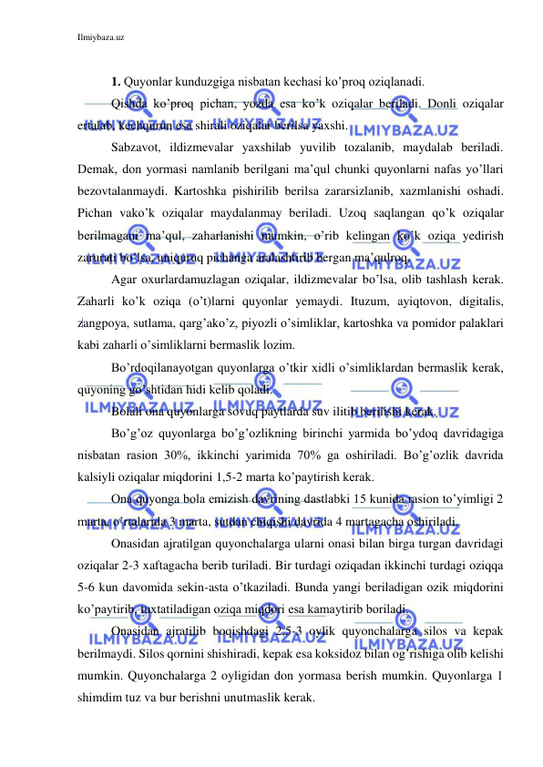 Ilmiybaza.uz 
 
 
1. Quyonlar kunduzgiga nisbatan kechasi ko’proq oziqlanadi. 
Qishda ko’proq pichan, yozda esa ko’k oziqalar beriladi. Donli oziqalar 
ertalab, kechqurun esa shirali oziqalar berilsa yaxshi. 
Sabzavot, ildizmevalar yaxshilab yuvilib tozalanib, maydalab beriladi. 
Demak, don yormasi namlanib berilgani ma’qul chunki quyonlarni nafas yo’llari 
bezovtalanmaydi. Kartoshka pishirilib berilsa zararsizlanib, xazmlanishi oshadi. 
Pichan vako’k oziqalar maydalanmay beriladi. Uzoq saqlangan qo’k oziqalar 
berilmagani ma’qul, zaharlanishi mumkin, o’rib kelingan ko’k oziqa yedirish 
zarurati bo’lsa, uniquruq pichanga aralashtirib bergan ma’qulroq. 
Agar oxurlardamuzlagan oziqalar, ildizmevalar bo’lsa, olib tashlash kerak. 
Zaharli ko’k oziqa (o’t)larni quyonlar yemaydi. Ituzum, ayiqtovon, digitalis, 
zangpoya, sutlama, qarg’ako’z, piyozli o’simliklar, kartoshka va pomidor palaklari 
kabi zaharli o’simliklarni bermaslik lozim. 
Bo’rdoqilanayotgan quyonlarga o’tkir xidli o’simliklardan bermaslik kerak, 
quyoning go’shtidan hidi kelib qoladi. 
Bolali ona quyonlarga sovuq paytlarda suv ilitib berilishi kerak. 
Bo’g’oz quyonlarga bo’g’ozlikning birinchi yarmida bo’ydoq davridagiga 
nisbatan rasion 30%, ikkinchi yarimida 70% ga oshiriladi. Bo’g’ozlik davrida 
kalsiyli oziqalar miqdorini 1,5-2 marta ko’paytirish kerak. 
Ona quyonga bola emizish davrining dastlabki 15 kunida rasion to’yimligi 2 
marta, o’rtalarida 3 marta, sutdan chiqishi davrida 4 martagacha oshiriladi. 
Onasidan ajratilgan quyonchalarga ularni onasi bilan birga turgan davridagi 
oziqalar 2-3 xaftagacha berib turiladi. Bir turdagi oziqadan ikkinchi turdagi oziqqa 
5-6 kun davomida sekin-asta o’tkaziladi. Bunda yangi beriladigan ozik miqdorini 
ko’paytirib, tuxtatiladigan oziqa miqdori esa kamaytirib boriladi. 
Onasidan ajratilib boqishdagi 2,5-3 oylik quyonchalarga silos va kepak 
berilmaydi. Silos qornini shishiradi, kepak esa koksidoz bilan og’rishiga olib kelishi 
mumkin. Quyonchalarga 2 oyligidan don yormasa berish mumkin. Quyonlarga 1 
shimdim tuz va bur berishni unutmaslik kerak. 
