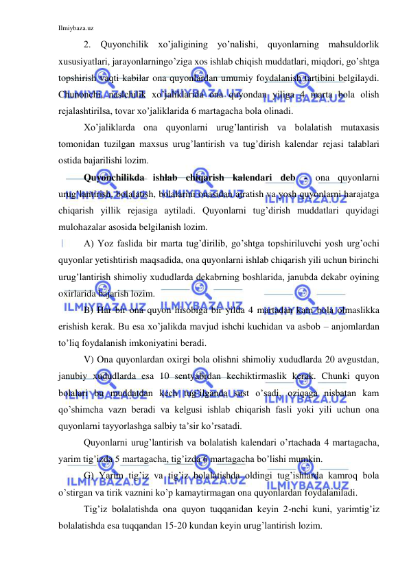 Ilmiybaza.uz 
 
2. Quyonchilik xo’jaligining yo’nalishi, quyonlarning mahsuldorlik 
xususiyatlari, jarayonlarningo’ziga xos ishlab chiqish muddatlari, miqdori, go’shtga 
topshirish vaqti kabilar ona quyonlardan umumiy foydalanish tartibini belgilaydi. 
Chunonchi, naslchilik xo’jaliklarida ona quyondan yiliga 4 marta bola olish 
rejalashtirilsa, tovar xo’jaliklarida 6 martagacha bola olinadi. 
Xo’jaliklarda ona quyonlarni urug’lantirish va bolalatish mutaxasis 
tomonidan tuzilgan maxsus urug’lantirish va tug’dirish kalendar rejasi talablari 
ostida bajarilishi lozim.  
Quyonchilikda ishlab chiqarish kalendari deb - ona quyonlarni 
urug’lantirish, bolalatish, bolalarini onasidan ajratish va yosh quyonlarni harajatga 
chiqarish yillik rejasiga aytiladi. Quyonlarni tug’dirish muddatlari quyidagi 
mulohazalar asosida belgilanish lozim. 
A) Yoz faslida bir marta tug’dirilib, go’shtga topshiriluvchi yosh urg’ochi 
quyonlar yetishtirish maqsadida, ona quyonlarni ishlab chiqarish yili uchun birinchi 
urug’lantirish shimoliy xududlarda dekabrning boshlarida, janubda dekabr oyining 
oxirlarida bajarish lozim. 
B) Har bir ona quyon hisobiga bir yilda 4 martadan kam bola olmaslikka 
erishish kerak. Bu esa xo’jalikda mavjud ishchi kuchidan va asbob – anjomlardan 
to’liq foydalanish imkoniyatini beradi. 
V) Ona quyonlardan oxirgi bola olishni shimoliy xududlarda 20 avgustdan, 
janubiy xududlarda esa 10 sentyabrdan kechiktirmaslik kerak. Chunki quyon 
bolalari bu muddatdan kech tug’ilganda sust o’sadi, oziqaga nisbatan kam 
qo’shimcha vazn beradi va kelgusi ishlab chiqarish fasli yoki yili uchun ona 
quyonlarni tayyorlashga salbiy ta’sir ko’rsatadi. 
Quyonlarni urug’lantirish va bolalatish kalendari o’rtachada 4 martagacha, 
yarim tig’izda 5 martagacha, tig’izda 6 martagacha bo’lishi mumkin. 
G) Yarim tig’iz va tig’iz bolalatishda oldingi tug’ishlarda kamroq bola 
o’stirgan va tirik vaznini ko’p kamaytirmagan ona quyonlardan foydalaniladi. 
Tig’iz bolalatishda ona quyon tuqqanidan keyin 2-nchi kuni, yarimtig’iz 
bolalatishda esa tuqqandan 15-20 kundan keyin urug’lantirish lozim. 
