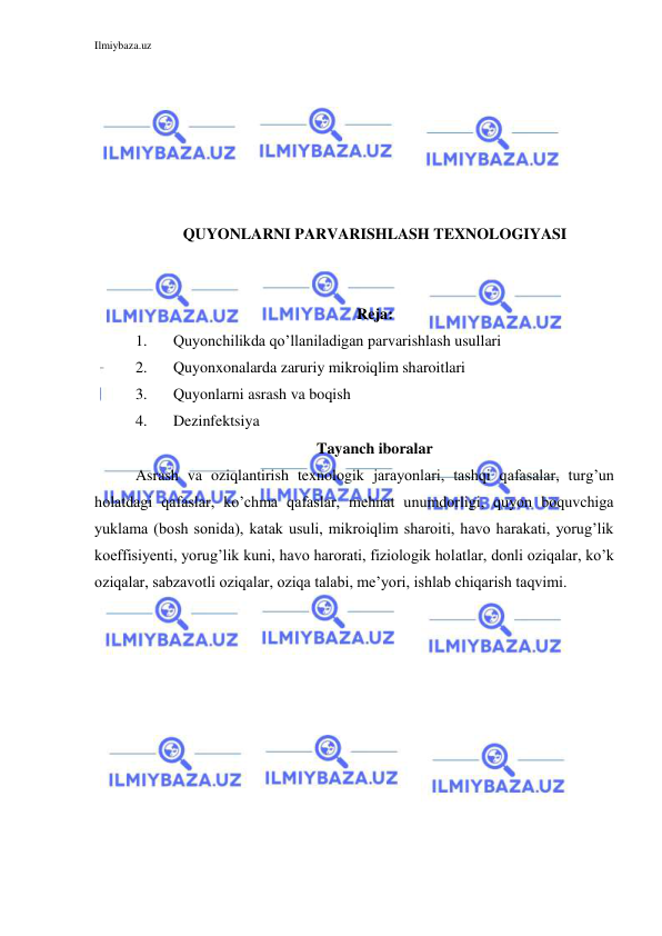 Ilmiybaza.uz 
 
 
 
 
 
 
 
QUYONLARNI PARVARISHLASH TEXNOLOGIYASI 
 
 
Reja: 
1. 
Quyonchilikda qo’llaniladigan parvarishlash usullari 
2. 
Quyonxonalarda zaruriy mikroiqlim sharoitlari 
3. 
Quyonlarni asrash va boqish 
4. 
Dezinfektsiya 
Tayanch iboralar 
Asrash va oziqlantirish texnologik jarayonlari, tashqi qafasalar, turg’un 
holatdagi qafaslar, ko’chma qafaslar, mehnat unumdorligi, quyon boquvchiga 
yuklama (bosh sonida), katak usuli, mikroiqlim sharoiti, havo harakati, yorug’lik 
koeffisiyenti, yorug’lik kuni, havo harorati, fiziologik holatlar, donli oziqalar, ko’k 
oziqalar, sabzavotli oziqalar, oziqa talabi, me’yori, ishlab chiqarish taqvimi. 
 
 
 
 
 
 
 
 
 
 
