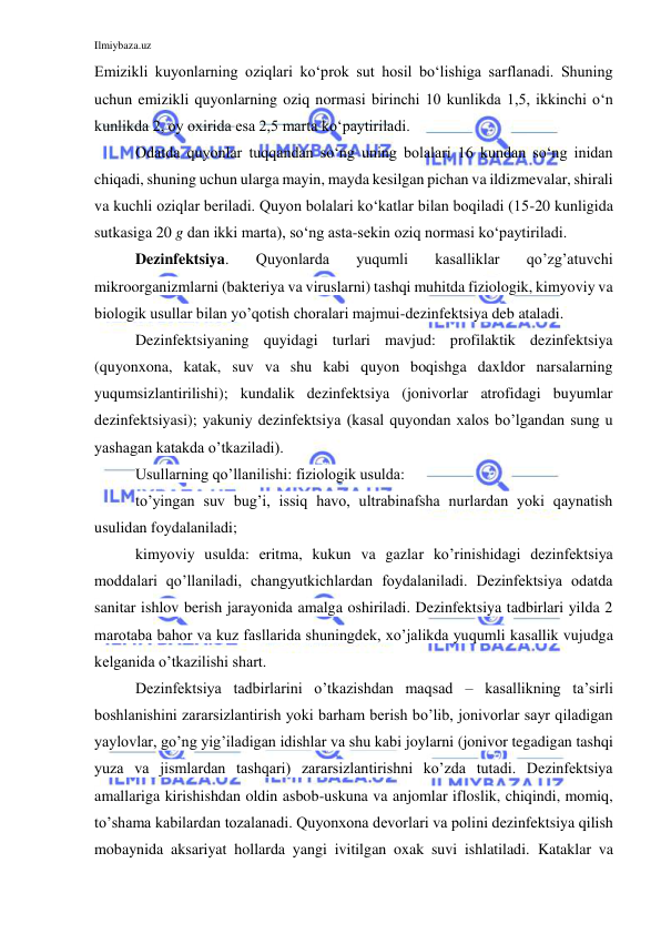 Ilmiybaza.uz 
 
Emizikli kuyonlarning oziqlari ko‘prok sut hosil bo‘lishiga sarflanadi. Shuning 
uchun emizikli quyonlarning oziq normasi birinchi 10 kunlikda 1,5, ikkinchi o‘n 
kunlikda 2, oy oxirida esa 2,5 marta ko‘paytiriladi. 
Odatda quyonlar tuqqandan so‘ng uning bolalari 16 kundan so‘ng inidan 
chiqadi, shuning uchun ularga mayin, mayda kesilgan pichan va ildizmevalar, shirali 
va kuchli oziqlar beriladi. Quyon bolalari ko‘katlar bilan boqiladi (15-20 kunligida 
sutkasiga 20 g dan ikki marta), so‘ng asta-sekin oziq normasi ko‘paytiriladi. 
Dezinfektsiya. 
Quyonlarda 
yuqumli 
kasalliklar 
qo’zg’atuvchi 
mikroorganizmlarni (bakteriya va viruslarni) tashqi muhitda fiziologik, kimyoviy va 
biologik usullar bilan yo’qotish choralari majmui-dezinfektsiya deb ataladi.  
Dezinfektsiyaning quyidagi turlari mavjud: profilaktik dezinfektsiya 
(quyonxona, katak, suv va shu kabi quyon boqishga daxldor narsalarning 
yuqumsizlantirilishi); kundalik dezinfektsiya (jonivorlar atrofidagi buyumlar 
dezinfektsiyasi); yakuniy dezinfektsiya (kasal quyondan xalos bo’lgandan sung u 
yashagan katakda o’tkaziladi).  
Usullarning qo’llanilishi: fiziologik usulda:  
to’yingan suv bug’i, issiq havo, ultrabinafsha nurlardan yoki qaynatish 
usulidan foydalaniladi; 
kimyoviy usulda: eritma, kukun va gazlar ko’rinishidagi dezinfektsiya 
moddalari qo’llaniladi, changyutkichlardan foydalaniladi. Dezinfektsiya odatda 
sanitar ishlov berish jarayonida amalga oshiriladi. Dezinfektsiya tadbirlari yilda 2 
marotaba bahor va kuz fasllarida shuningdek, xo’jalikda yuqumli kasallik vujudga 
kelganida o’tkazilishi shart.  
Dezinfektsiya tadbirlarini o’tkazishdan maqsad – kasallikning ta’sirli 
boshlanishini zararsizlantirish yoki barham berish bo’lib, jonivorlar sayr qiladigan 
yaylovlar, go’ng yig’iladigan idishlar va shu kabi joylarni (jonivor tegadigan tashqi 
yuza va jismlardan tashqari) zararsizlantirishni ko’zda tutadi. Dezinfektsiya 
amallariga kirishishdan oldin asbob-uskuna va anjomlar ifloslik, chiqindi, momiq, 
to’shama kabilardan tozalanadi. Quyonxona devorlari va polini dezinfektsiya qilish 
mobaynida aksariyat hollarda yangi ivitilgan oxak suvi ishlatiladi. Kataklar va 
