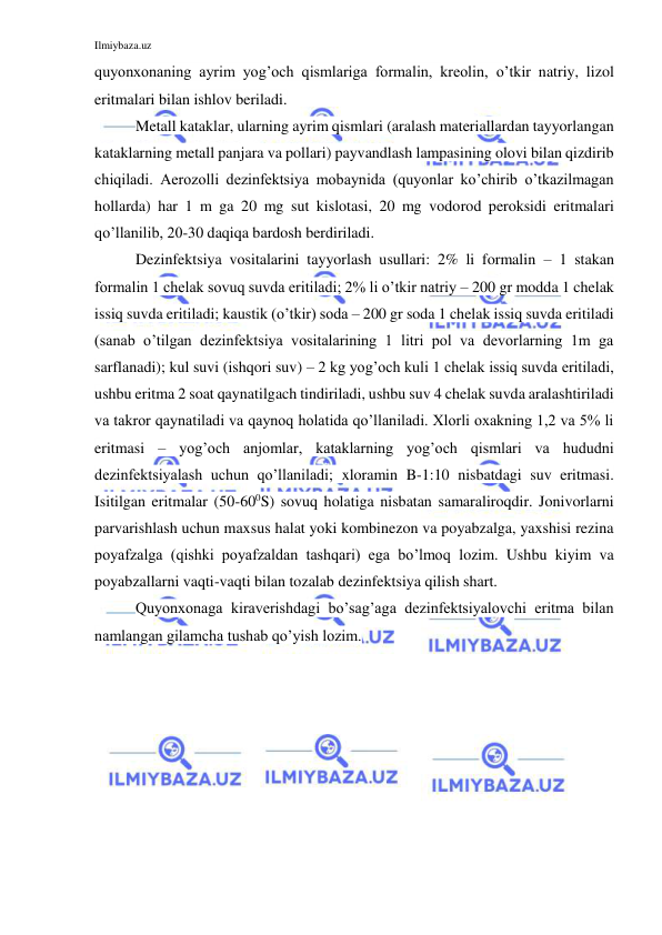 Ilmiybaza.uz 
 
quyonxonaning ayrim yog’och qismlariga formalin, kreolin, o’tkir natriy, lizol 
eritmalari bilan ishlov beriladi.  
Metall kataklar, ularning ayrim qismlari (aralash materiallardan tayyorlangan 
kataklarning metall panjara va pollari) payvandlash lampasining olovi bilan qizdirib 
chiqiladi. Aerozolli dezinfektsiya mobaynida (quyonlar ko’chirib o’tkazilmagan 
hollarda) har 1 m ga 20 mg sut kislotasi, 20 mg vodorod peroksidi eritmalari 
qo’llanilib, 20-30 daqiqa bardosh berdiriladi.  
Dezinfektsiya vositalarini tayyorlash usullari: 2% li formalin – 1 stakan 
formalin 1 chelak sovuq suvda eritiladi; 2% li o’tkir natriy – 200 gr modda 1 chelak 
issiq suvda eritiladi; kaustik (o’tkir) soda – 200 gr soda 1 chelak issiq suvda eritiladi 
(sanab o’tilgan dezinfektsiya vositalarining 1 litri pol va devorlarning 1m ga 
sarflanadi); kul suvi (ishqori suv) – 2 kg yog’och kuli 1 chelak issiq suvda eritiladi, 
ushbu eritma 2 soat qaynatilgach tindiriladi, ushbu suv 4 chelak suvda aralashtiriladi 
va takror qaynatiladi va qaynoq holatida qo’llaniladi. Xlorli oxakning 1,2 va 5% li 
eritmasi – yog’och anjomlar, kataklarning yog’och qismlari va hududni 
dezinfektsiyalash uchun qo’llaniladi; xloramin B-1:10 nisbatdagi suv eritmasi. 
Isitilgan eritmalar (50-600S) sovuq holatiga nisbatan samaraliroqdir. Jonivorlarni 
parvarishlash uchun maxsus halat yoki kombinezon va poyabzalga, yaxshisi rezina 
poyafzalga (qishki poyafzaldan tashqari) ega bo’lmoq lozim. Ushbu kiyim va 
poyabzallarni vaqti-vaqti bilan tozalab dezinfektsiya qilish shart. 
Quyonxonaga kiraverishdagi bo’sag’aga dezinfektsiyalovchi eritma bilan 
namlangan gilamcha tushab qo’yish lozim. 
 
 
 
