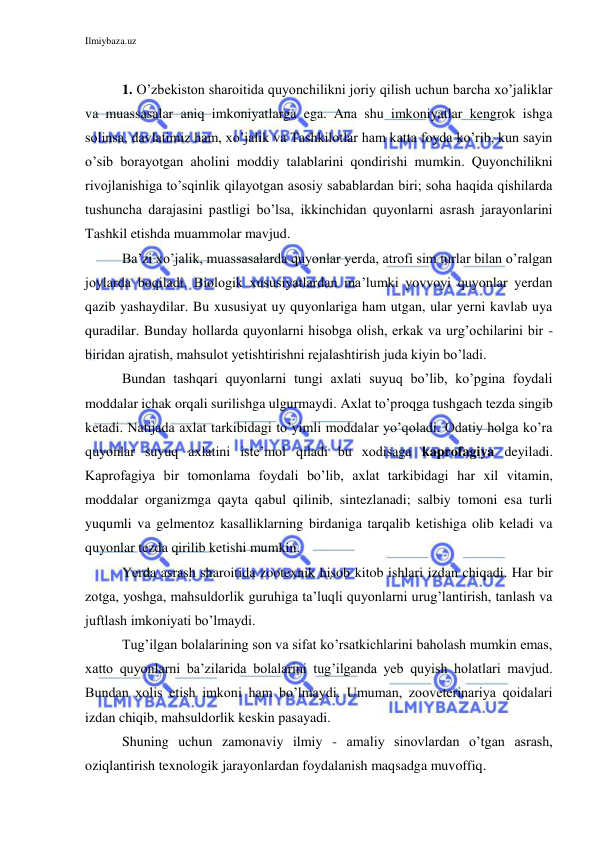 Ilmiybaza.uz 
 
 
1. O’zbekiston sharoitida quyonchilikni joriy qilish uchun barcha xo’jaliklar 
va muassasalar aniq imkoniyatlarga ega. Ana shu imkoniyatlar kengrok ishga 
solinsa, davlatimiz ham, xo’jalik va Tashkilotlar ham katta foyda ko’rib, kun sayin 
o’sib borayotgan aholini moddiy talablarini qondirishi mumkin. Quyonchilikni 
rivojlanishiga to’sqinlik qilayotgan asosiy sabablardan biri; soha haqida qishilarda 
tushuncha darajasini pastligi bo’lsa, ikkinchidan quyonlarni asrash jarayonlarini 
Tashkil etishda muammolar mavjud. 
Ba’zi xo’jalik, muassasalarda quyonlar yerda, atrofi sim turlar bilan o’ralgan 
joylarda boqiladi. Biologik xususiyatlardan ma’lumki yovvoyi quyonlar yerdan 
qazib yashaydilar. Bu xususiyat uy quyonlariga ham utgan, ular yerni kavlab uya 
quradilar. Bunday hollarda quyonlarni hisobga olish, erkak va urg’ochilarini bir - 
biridan ajratish, mahsulot yetishtirishni rejalashtirish juda kiyin bo’ladi. 
Bundan tashqari quyonlarni tungi axlati suyuq bo’lib, ko’pgina foydali 
moddalar ichak orqali surilishga ulgurmaydi. Axlat to’proqga tushgach tezda singib 
ketadi. Natijada axlat tarkibidagi to’yimli moddalar yo’qoladi. Odatiy holga ko’ra 
quyonlar suyuq axlatini iste’mol qiladi bu xodisaga kaprofagiya deyiladi. 
Kaprofagiya bir tomonlama foydali bo’lib, axlat tarkibidagi har xil vitamin, 
moddalar organizmga qayta qabul qilinib, sintezlanadi; salbiy tomoni esa turli 
yuqumli va gelmentoz kasalliklarning birdaniga tarqalib ketishiga olib keladi va 
quyonlar tezda qirilib ketishi mumkin. 
Yerda asrash sharoitida zootexnik hisob kitob ishlari izdan chiqadi. Har bir 
zotga, yoshga, mahsuldorlik guruhiga ta’luqli quyonlarni urug’lantirish, tanlash va 
juftlash imkoniyati bo’lmaydi. 
Tug’ilgan bolalarining son va sifat ko’rsatkichlarini baholash mumkin emas, 
xatto quyonlarni ba’zilarida bolalarini tug’ilganda yeb quyish holatlari mavjud. 
Bundan xolis etish imkoni ham bo’lmaydi. Umuman, zooveterinariya qoidalari 
izdan chiqib, mahsuldorlik keskin pasayadi. 
Shuning uchun zamonaviy ilmiy - amaliy sinovlardan o’tgan asrash, 
oziqlantirish texnologik jarayonlardan foydalanish maqsadga muvoffiq. 
