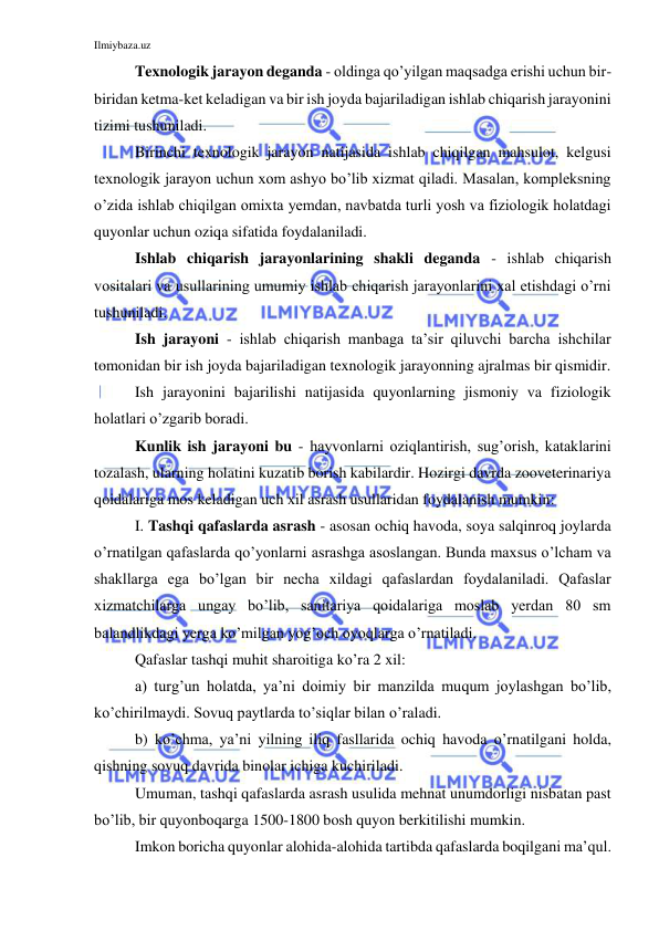 Ilmiybaza.uz 
 
Texnologik jarayon deganda - oldinga qo’yilgan maqsadga erishi uchun bir-
biridan ketma-ket keladigan va bir ish joyda bajariladigan ishlab chiqarish jarayonini 
tizimi tushuniladi. 
Birinchi texnologik jarayon natijasida ishlab chiqilgan mahsulot, kelgusi 
texnologik jarayon uchun xom ashyo bo’lib xizmat qiladi. Masalan, kompleksning 
o’zida ishlab chiqilgan omixta yemdan, navbatda turli yosh va fiziologik holatdagi 
quyonlar uchun oziqa sifatida foydalaniladi. 
Ishlab chiqarish jarayonlarining shakli deganda - ishlab chiqarish 
vositalari va usullarining umumiy ishlab chiqarish jarayonlarini xal etishdagi o’rni 
tushuniladi. 
Ish jarayoni - ishlab chiqarish manbaga ta’sir qiluvchi barcha ishchilar 
tomonidan bir ish joyda bajariladigan texnologik jarayonning ajralmas bir qismidir. 
Ish jarayonini bajarilishi natijasida quyonlarning jismoniy va fiziologik 
holatlari o’zgarib boradi. 
Kunlik ish jarayoni bu - hayvonlarni oziqlantirish, sug’orish, kataklarini 
tozalash, ularning holatini kuzatib borish kabilardir. Hozirgi davrda zooveterinariya 
qoidalariga mos keladigan uch xil asrash usullaridan foydalanish mumkin:  
I. Tashqi qafaslarda asrash - asosan ochiq havoda, soya salqinroq joylarda 
o’rnatilgan qafaslarda qo’yonlarni asrashga asoslangan. Bunda maxsus o’lcham va 
shakllarga ega bo’lgan bir necha xildagi qafaslardan foydalaniladi. Qafaslar 
xizmatchilarga ungay bo’lib, sanitariya qoidalariga moslab yerdan 80 sm 
balandlikdagi yerga ko’milgan yog’och oyoqlarga o’rnatiladi.  
Qafaslar tashqi muhit sharoitiga ko’ra 2 xil: 
a) turg’un holatda, ya’ni doimiy bir manzilda muqum joylashgan bo’lib, 
ko’chirilmaydi. Sovuq paytlarda to’siqlar bilan o’raladi. 
b) ko’chma, ya’ni yilning iliq fasllarida ochiq havoda o’rnatilgani holda, 
qishning sovuq davrida binolar ichiga kuchiriladi. 
Umuman, tashqi qafaslarda asrash usulida mehnat unumdorligi nisbatan past 
bo’lib, bir quyonboqarga 1500-1800 bosh quyon berkitilishi mumkin. 
Imkon boricha quyonlar alohida-alohida tartibda qafaslarda boqilgani ma’qul. 
