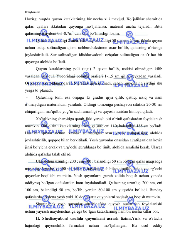 Ilmiybaza.uz 
 
Hozirgi vaqtda quyon kataklarining bir necha xili mavjud. Xo’jaliklar sharoitida 
qafas uyalari ikkitadan quyonga mo’ljallansa, material ancha tejaladi. Bitta 
qafasning maydoni 0,5-0,7m2 dan kam bo’lmasligi lozim. 
Qafasning uzunligi 2 metr, ichining balandligi 50 sm, eni 55 sm, ikkala quyon 
uchun oziqa solinadigan qismi uchburchaksimon oxur bo’lib, qafasning o’rtasiga 
joylashtiriladi. Suv solinadigan idishlarvadonli oziqalar solinadigan oxo’r har bir 
quyonga alohida bo’ladi.  
Quyon kataklarining poli (tagi) 2 qavat bo’lib, ustkisi olinadigan kilib 
yasalgani ma’qul. Yuqoridagi polning oralig’i 1-1,5 sm qilib, reykadan yasaladi. 
Ostki poli esa oldinga qarab 5 gradus qiya qilinadi, sababi quyonning siydigi shu 
yerga to’planadi. 
Qafasning tomi esa orqaga 15 gradus qiya qilib, qattiq, issiq va nam 
o’tmaydigan materialdan yasaladi. Oldingi tomoniga peshayvon sifatida 20-30 sm 
chiqarilgani ma’qulbu yog’in sachramasligi va quyosh nuridan himoya qiladi. 
Xo’jalikning sharoitiga qarab, ikki yarusli olti o’rinli qafaslardan foydalanish 
mumkin. Olti o’rinli kataklarning uzunligi 300; eni 110; balandligi 185 sm bo’ladi. 
Har bir quyon uchun xashak solinadigan oxur katak tashqarisiga alohida 
joylashtirilib, qopqoq bilan berkitiladi. Yosh quyonlar onasidan ajratilganidan keyin 
jinsi bo’yicha erkak va urg’ochi guruhlarga bo’linib, alohida asralishi kerak. Ularga 
alohida qafaslar talab etiladi. 
Ular uchun uzunligi 200 ; eni 100 ; balandligi 50 sm bo’lgan qafas maqsadga 
muvofiq. Agar bo’yi 400 sm bulsa, o’rtasidan yasli bilan ajratilib, erkak va urg’ochi 
quyonlar boqilishi mumkin. Yosh quyonlarni guruh xolida boqish uchun yanada 
oddiyroq bo’lgan qafaslardan ham foydalaniladi. Qafasning uzunligi 200 sm, eni 
100 sm, balandligi 50 sm, bo’lib, yerdan 80-100 sm yuqorida bo’ladi. Bunday 
qafaslarda 15 dona yosh yoki 10 dona katta quyonlarni saqlash va boqish mumkin. 
Shuningdek yosh quyonlar ultrabinafsha quyosh nurlaridan foydalanishi 
uchun yayrash maydonchasiga ega bo’lgan kataklarning ham bir necha xillar bor. 
II. Shed(soyabon) usulida quyonlarni asrash tizimi.Yirik va o’rtacha 
hajmdagi 
quyonchilik 
fermalari 
uchun 
mo’ljallangan. 
Bu 
usul 
oddiy 
