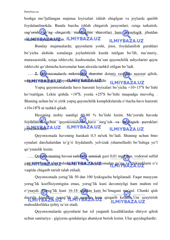 Ilmiybaza.uz 
 
boshga mo’ljallangan majmua loyixalari ishlab chiqilgan va joylarda qurilib 
foydalanilmokda. Bunda barcha ishlab chiqarish jarayonlari; oziqa tarkatish, 
sug’orish, go’ng chiqarish, makroiqlim sharoitlari ham texnologik jihatdan 
mexanizasiyalashtirilgan. 
Bunday majmualarda; quyonlarni yoshi, jinsi, foydalanilish guruhlari 
bo’yicha alohida xonalarga joylashtirish kuzda tutilgan bo’lib, ma’muriy, 
mutaxassislik, oziqa ishlovchi, kushxonalar, ba’zan quyonchilik ashyolarini qayta 
ishlovchi qo’shimcha korxonalar ham aloxida tashkil etilgan bo’ladi. 
2. Quyonxonalarda mikroiqlim sharoitni doimiy ravishda nazorat qilish, 
umumiy texnologik jarayonlarning muhim omilidir. 
Yopiq quyonxonalarda havo harorati loyixalari bo’yicha +10+150S bo’lishi 
ko’rsatilgan. Lekin qishda +180S, yozda +250S bo’lishi maqsadga muvofiq. . 
Shuning uchun ba’zi yirik yopiq quyonchilik komplekslarida o’rtacha havo harorati 
+10+180S ni tashkil qiladi. 
Havoning nisbiy namligi 60-80 % bo’lishi lozim. Me’yorida havoda 
foydalanish uchun quyonxonalarda havo surg’ich va haydagich parraklari 
joylashtiriladi.  
Quyonxonada havoning harakati 0,3 m/sek bo’ladi. Shuning uchun bino 
oynalari darchalaridan to’g’ri foydalanib, yelvizak (shamollash) bo’lishiga yo’l 
qo’ymaslik lozim. 
Quyonxonaning havosi tarkibida ammiak gazi 0,01 mg/l.dan, vodorod sulfid 
gazi 0,015 mg/l. dan oshmasligi kerak. Quyonxonadan go’ng va chikindilarni o’z 
vaqtida chiqarib turish talab etiladi.  
Quyonxonada yorug’lik 50 dan 100 lyuksgacha belgilanadi. Faqat muayyan 
yorug’lik koeffisiyentigina emas, yorug’lik kuni davomiyligi ham muhim rol 
o’ynaydi. Yorug’lik kuni 16-18 soatdan kam bo’lmagani ma’qul. Chunki qish 
davrida kunduzgi yorug’lik 10 soatdan ham qisqarib ketadi. Uni uzaytirish 
mahsuldorlikka ijobiy ta’sir etadi. 
Quyonxonalarda quyonlarni har xil yuqumli kasalliklardan ehtiyot qilish 
uchun sanitariya - gigiyena qoidalariga ahamiyat berish lozim. Ular quyidagilardir; 
