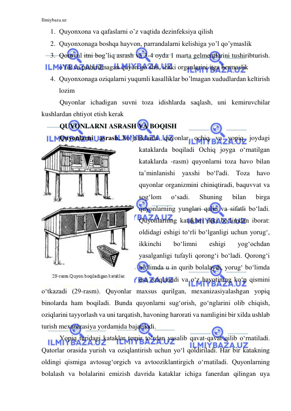 Ilmiybaza.uz 
 
1. Quyonxona va qafaslarni o’z vaqtida dezinfeksiya qilish 
2. Quyonxonaga boshqa hayvon, parrandalarni kelishiga yo’l qo’ymaslik 
3. Qorovul itni bog’liq asrash va 3-4 oyda 1 marta gelmentlarini tushiribturish. 
o’lik va pishirilmagan quyon go’shti, ichki organlarini itga bermaslik  
4. Quyonxonaga oziqalarni yuqumli kasalliklar bo’lmagan xududlardan keltirish 
lozim 
Quyonlar ichadigan suvni toza idishlarda saqlash, uni kemiruvchilar 
kushlardan ehtiyot etish kerak 
QUYONLARNI ASRASH VA BOQISH 
Quyonlarni asrash. Xo‘jaliklarda quyonlar ochiq va yopiq joydagi 
kataklarda boqiladi Ochiq joyga o‘rnatilgan 
kataklarda -rasm) quyonlarni toza havo bilan 
ta’minlanishi yaxshi bo‘l'adi. Toza havo 
quyonlar organizmini chiniqtiradi, baquvvat va 
sog‘lom 
o‘sadi. 
Shuning 
bilan 
birga 
quyonlarning yunglari qalin va sifatli bo‘ladi. 
Quyonlarning kataklari ikki bo‘limdan iborat: 
oldidagi eshigi to‘rli bo‘lganligi uchun yorug‘, 
ikkinchi 
bo‘limni 
eshigi 
yog‘ochdan 
yasalganligi tufayli qorong‘i bo‘ladi. Qorong‘i 
bo‘limda u in qurib bolalaydi, yorug‘ bo‘limda 
esa oziqlanadi va o‘z hayotining ko‘p qismini 
o‘tkazadi (29-rasm). Quyonlar maxsus qurilgan, mexanizasiyalashgan yopiq 
binolarda ham boqiladi. Bunda quyonlarni sug‘orish, go‘nglarini olib chiqish, 
oziqlarini tayyorlash va uni tarqatish, havoning harorati va namligini bir xilda ushlab 
turish mexanizasiya yordamida bajariladi. 
Yopiq turidagi kataklar temir to‘rdan yasalib qavat-qavat qilib o‘rnatiladi. 
Qatorlar orasida yurish va oziqlantirish uchun yo‘l qoldiriladi. Har bir katakning 
oldingi qismiga avtosug‘orgich va avtooziklantirgich o‘rnatiladi. Quyonlarning 
bolalash va bolalarini emizish davrida kataklar ichiga fanerdan qilingan uya 
