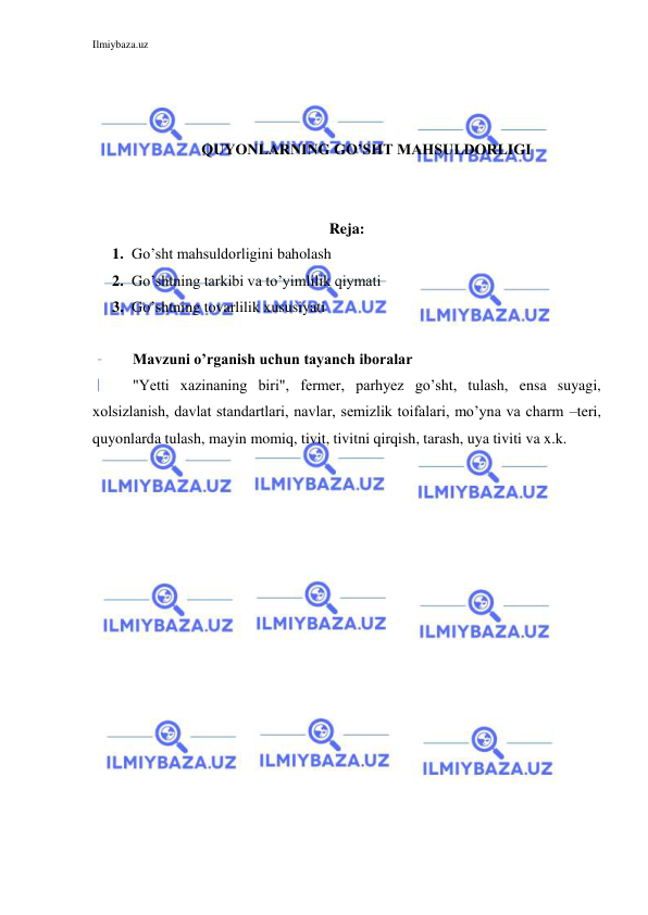 Ilmiybaza.uz 
 
 
 
 
QUYONLARNING GO’SHT MAHSULDORLIGI 
 
 
Reja: 
1. Go’sht mahsuldorligini baholash 
2. Go’shtning tarkibi va to’yimlilik qiymati 
3. Go’shtning tovarlilik xususiyati 
 
Mavzuni o’rganish uchun tayanch iboralar  
"Yetti xazinaning biri", fermer, parhyez go’sht, tulash, ensa suyagi, 
xolsizlanish, davlat standartlari, navlar, semizlik toifalari, mo’yna va charm –teri, 
quyonlarda tulash, mayin momiq, tivit, tivitni qirqish, tarash, uya tiviti va x.k. 
 
 
 
 
 
 
 
 
 
 
 
 
 
 
 
