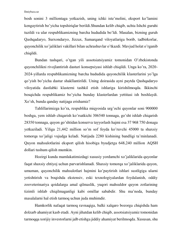 Ilmiybaza.uz 
 
bosh sonini 3 milliontaga yetkazish, uning ichki iste’molini, eksport ko’lamini 
kengaytirish bo’yicha topshiriqlar berildi.Shundan kelib chiqib, uchta Ishchi guruhi 
tuzildi va ular respublikamizning barcha hududida bo’ldi. Masalan, bizning guruh 
Qashqadaryo, Surxondaryo, Jizzax, Samarqand viloyatlariga borib, tadbirkorlar, 
quyonchilik xo’jaliklari vakillari bilan uchrashuvlar o’tkazdi. Mavjud holat o’rganib 
chiqildi. 
Bundan tashqari, o’tgan yili assotsiatsiyamiz tomonidan O’zbekistonda 
quyonchilikni rivojlantirish dasturi konsepsiyasi ishlab chiqildi. Unga ko’ra, 2020-
2024-yillarda respublikamizning barcha hududida quyonchilik klasterlarini yo’lga 
qo’yish bo’yicha dastur shakllantirildi. Uning doirasida ayni paytda Qashqadaryo 
viloyatida dastlabki klasterni tashkil etish ishlariga kirishilmoqda. Ikkinchi 
bosqichda respublikamiz bo’yicha bunday klasterlardan yettitasi ish boshlaydi. 
Xo’sh, bunda qanday natijaga erishamiz? 
Tahlillarimizga ko’ra, respublika miqyosida urg’ochi quyonlar soni 900000 
boshga, yem ishlab chiqarish ko’rsatkichi 306540 tonnaga, go’sht ishlab chiqarish 
28350 tonnaga, quyon go’shtidan konserva tayyorlash hajmi esa 37 968 750 donaga 
yetkaziladi. Yiliga 21,442 million so’m sof foyda ko’ruvchi 45000 ta shaxsiy 
tomorqa xo’jaligi vujudga keladi. Natijada 2280 kishining bandligi ta’minlanadi. 
Quyon mahsulotlarini eksport qilish hisobiga byudjetga 648,240 million AQSH 
dollari tushum qilish mumkin. 
Hozirgi kunda mamlakatimizdagi xususiy yordamchi xo’jaliklarida quyonlar 
faqat shaxsiy ehtiyoj uchun parvarishlanadi. Shaxsiy tomorqa xo’jaliklarida quyon, 
umuman, quyonchilik mahsulotlari hajmini ko’paytirish ishlari sustligiga ularni 
yetishtirish va boqishda ekstensiv, eski texnologiyalardan foydalanish, oddiy 
zooveterinariya qoidalarga amal qilmaslik, yuqori mahsuldor quyon zotlarining 
tizimli ishlab chiqilmaganligi kabi omillar sababdir. Shu ma’noda, bunday 
masalalarni hal etish tarmoq uchun juda muhimdir. 
Hamkorlik nafaqat tarmoq ravnaqiga, balki xalqaro bozorga chiqishda ham 
dolzarb ahamiyat kasb etadi. Ayni jihatdan kelib chiqib, assotsiatsiyamiz tomonidan 
tarmoqqa xorijiy investorlarni jalb etishga jiddiy ahamiyat berilmoqda. Xususan, shu 
