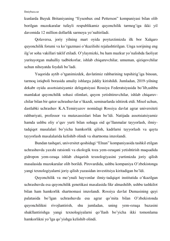 Ilmiybaza.uz 
 
kunlarda Buyuk Britaniyaning “Eysenbax end Petterson” kompaniyasi bilan olib 
borilgan muzokaralar tufayli respublikamiz quyonchilik tarmog’iga ikki yil 
davomida 12 million dollarlik sarmoya yo’naltiriladi. 
Qolaversa, joriy yilning mart oyida poytaxtimizda ilk bor Xalqaro 
quyonchilik forumi va ko’rgazmasi o’tkazilishi rejalashtirilgan. Unga xorijning eng 
ilg’or soha vakillari taklif etiladi. O’ylaymizki, bu ham mazkur yo’nalishda faoliyat 
yuritayotgan mahalliy tadbirkorlar, ishlab chiqaruvchilar, umuman, qiziquvchilar 
uchun nihoyatda foydali bo’ladi. 
Yuqorida aytib o’tganimizdek, davlatimiz rahbarining topshirig’iga binoan, 
tarmoq istiqboli borasida amaliy ishlarga jiddiy kirishildi. Jumladan, 2019-yilning 
dekabr oyida assotsiatsiyamiz delegatsiyasi Rossiya Federatsiyasida bo’lib,ushbu 
mamlakat quyonchilik sohasi olimlari, quyon yetishtiruvchilar, ishlab chiqaruv-
chilar bilan bir qator uchrashuvlar o’tkazdi, seminarlarda ishtirok etdi. Misol uchun, 
dastlabki uchrashuv K.A.Temiryazov nomidagi Rossiya davlat agrar universiteti 
rahbariyati, professor va mutaxassislari bilan bo’ldi. Natijada assotsiatsiyamiz 
hamda ushbu oliy o’quv yurti bilan sohaga oid qo’llanmalar tayyorlash, ilmiy-
tadqiqot masalalari bo’yicha hamkorlik qilish, kadrlarni tayyorlash va qayta 
tayyorlash masalalarida kelishib olindi va shartnoma imzolandi. 
Bundan tashqari, universitet qoshidagi “Elnan” kompaniyasida tashkil etilgan 
uchrashuvda yaxshi ratsionli va ekologik toza yem-ozuqani yetishtirish maqsadida 
gidropon yem-ozuqa ishlab chiqarish texnologiyasini yurtimizda joriy qilish 
masalasida muzokaralar olib borildi. Pirovardida, ushbu kompaniya O’zbekistonga 
yangi texnologiyalarni joriy qilish yuzasidan investitsiya kiritadigan bo’ldi. 
Quyonchilik va mo’ynali hayvonlar ilmiy-tadqiqot institutida o’tkazilgan 
uchrashuvda esa quyonchilik genetikasi masalasida fikr almashilib, ushbu tashkilot 
bilan ham hamkorlik shartnomasi imzolandi. Rossiya davlat Dumasining quyi 
palatasida bo’lgan uchrashuvda esa agrar qo’mita bilan O’zbekistonda 
quyonchilikni 
rivojlantirish, 
shu 
jumladan, 
uning 
yem-ozuqa 
bazasini 
shakllantirishga yangi texnologiyalarni qo’llash bo’yicha ikki tomonlama 
hamkorlikni yo’lga qo’yishga kelishib olindi. 
