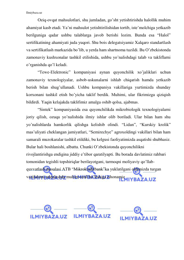 Ilmiybaza.uz 
 
Oziq-ovqat mahsulotlari, shu jumladan, go’sht yetishtirishda halollik muhim 
ahamiyat kasb etadi. Ya’ni mahsulot yetishtirilishidan tortib, iste’molchiga yetkazib 
berilguniga qadar ushbu talablarga javob berishi lozim. Bunda esa “Halol” 
sertifikatining ahamiyati juda yuqori. Shu bois delegatsiyamiz Xalqaro standartlash 
va sertifikatlash markazida bo’lib, u yerda ham shartnoma tuzildi. Bu O’zbekistonda 
zamonaviy kushxonalar tashkil etilishida, ushbu yo’nalishdagi talab va takliflarni 
o’rganishda qo’l keladi. 
“Tewe-Elektronic” kompaniyasi aynan quyonchilik xo’jaliklari uchun 
zamonaviy texnologiyalar, asbob-uskunalarni ishlab chiqarish hamda yetkazib 
berish bilan shug’ullanadi. Ushbu kompaniya vakillariga yurtimizda shunday 
korxonani tashkil etish bo’yicha taklif berdik. Muhimi, ular fikrimizga qiziqish 
bildirdi. Yaqin kelajakda taklifimiz amalga oshib qolsa, ajabmas. 
“Sintek” kompaniyasida esa quyonchilikda mikrobiologik texnologiyalarni 
joriy qilish, ozuqa yo’nalishida ilmiy ishlar olib boriladi. Ular bilan ham shu 
yo’nalishlarda hamkorlik qilishga kelishib olindi. “Lidan”, “Kurskiy krolik” 
mas’uliyati cheklangan jamiyatlari, “Semirechye” agroxoldingi vakillari bilan ham 
samarali muzokaralar tashkil etildiki, bu kelgusi faoliyatimizda asqatishi shubhasiz. 
Bular hali boshlanishi, albatta. Chunki O’zbekistonda quyonchilikni 
rivojlantirishga endigina jiddiy e’tibor qaratilyapti. Bu borada davlatimiz rahbari 
tomonidan tegishli topshiriqlar berilayotgani, tarmoqni moliyaviy qo’llab-
quvvatlash masalasi ATB “Mikrokreditbank”ka yuklatilgani oldimizda turgan 
vazifalarni uddalashda muhim omil bo’lishiga ishonamiz 
