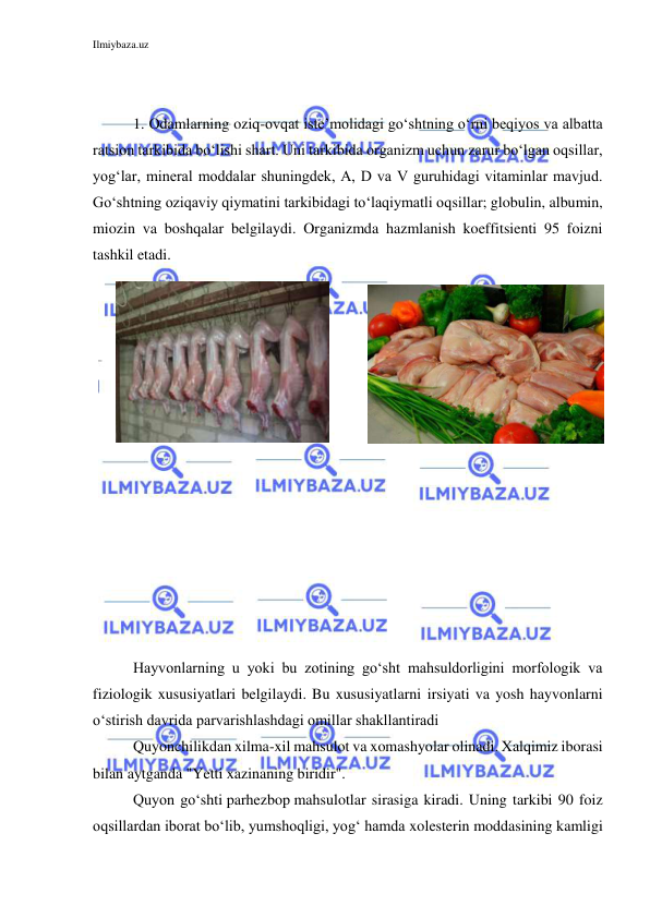 Ilmiybaza.uz 
 
 
 
1. Odamlarning oziq-ovqat iste’molidagi go‘shtning o‘rni beqiyos va albatta 
ratsion tarkibida bo‘lishi shart. Uni tarkibida organizm uchun zarur bo‘lgan oqsillar, 
yog‘lar, mineral moddalar shuningdek, A, D va V guruhidagi vitaminlar mavjud. 
Go‘shtning oziqaviy qiymatini tarkibidagi to‘laqiymatli oqsillar; globulin, albumin, 
miozin va boshqalar belgilaydi. Organizmda hazmlanish koeffitsienti 95 foizni 
tashkil etadi.  
 
 
 
 
 
 
 
 
Hayvonlarning u yoki bu zotining go‘sht mahsuldorligini morfologik va 
fiziologik xususiyatlari belgilaydi. Bu xususiyatlarni irsiyati va yosh hayvonlarni 
o‘stirish davrida parvarishlashdagi omillar shakllantiradi 
Quyonchilikdan xilma-xil mahsulot va xomashyolar olinadi. Xalqimiz iborasi 
bilan aytganda "Yetti xazinaning biridir".  
Quyon go‘shti parhezbop mahsulotlar sirasiga kiradi. Uning tarkibi 90 foiz 
oqsillardan iborat bo‘lib, yumshoqligi, yog‘ hamda xolesterin moddasining kamligi 
