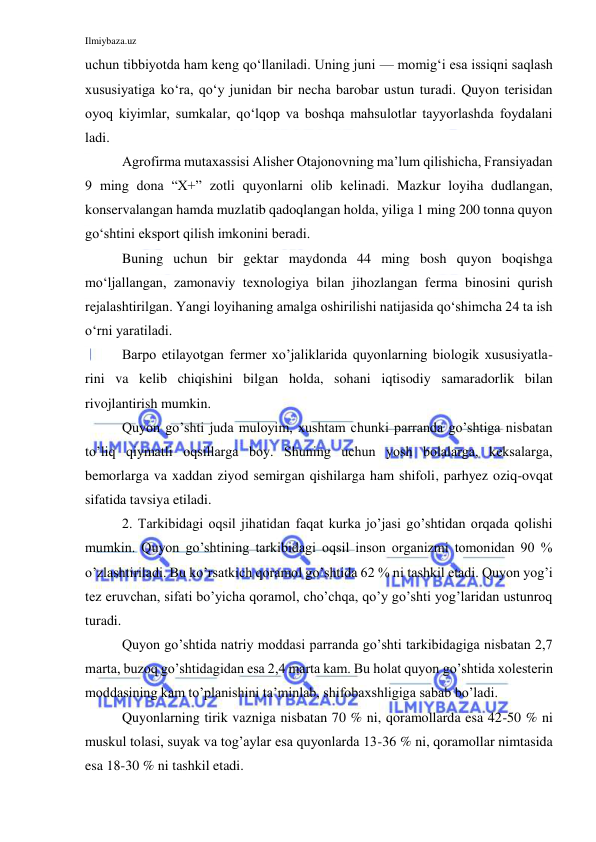 Ilmiybaza.uz 
 
uchun tibbiyotda ham keng qo‘llaniladi. Uning juni — momig‘i esa issiqni saqlash 
xususiyatiga ko‘ra, qo‘y junidan bir necha barobar ustun turadi. Quyon terisidan 
oyoq kiyimlar, sumkalar, qo‘lqop va boshqa mahsulotlar tayyorlashda foydalani 
ladi. 
Agrofirma mutaxassisi Alisher Otajonovning ma’lum qilishicha, Fransiyadan 
9 ming dona “X+” zotli quyonlarni olib kelinadi. Mazkur loyiha dudlangan, 
konservalangan hamda muzlatib qadoqlangan holda, yiliga 1 ming 200 tonna quyon 
go‘shtini eksport qilish imkonini beradi. 
Buning uchun bir gektar maydonda 44 ming bosh quyon boqishga 
mo‘ljallangan, zamonaviy texnologiya bilan jihozlangan ferma binosini qurish 
rejalashtirilgan. Yangi loyihaning amalga oshirilishi natijasida qo‘shimcha 24 ta ish 
o‘rni yaratiladi. 
Barpo etilayotgan fermer xo’jaliklarida quyonlarning biologik xususiyatla-
rini va kelib chiqishini bilgan holda, sohani iqtisodiy samaradorlik bilan 
rivojlantirish mumkin. 
Quyon go’shti juda muloyim, xushtam chunki parranda go’shtiga nisbatan 
to’liq qiymatli oqsillarga boy. Shuning uchun yosh bolalarga, keksalarga, 
bemorlarga va xaddan ziyod semirgan qishilarga ham shifoli, parhyez oziq-ovqat 
sifatida tavsiya etiladi. 
2. Tarkibidagi oqsil jihatidan faqat kurka jo’jasi go’shtidan orqada qolishi 
mumkin. Quyon go’shtining tarkibidagi oqsil inson organizmi tomonidan 90 % 
o’zlashtiriladi. Bu ko’rsatkich qoramol go’shtida 62 % ni tashkil etadi. Quyon yog’i 
tez eruvchan, sifati bo’yicha qoramol, cho’chqa, qo’y go’shti yog’laridan ustunroq 
turadi. 
Quyon go’shtida natriy moddasi parranda go’shti tarkibidagiga nisbatan 2,7 
marta, buzoq go’shtidagidan esa 2,4 marta kam. Bu holat quyon go’shtida xolesterin 
moddasining kam to’planishini ta’minlab, shifobaxshligiga sabab bo’ladi. 
Quyonlarning tirik vazniga nisbatan 70 % ni, qoramollarda esa 42-50 % ni 
muskul tolasi, suyak va tog’aylar esa quyonlarda 13-36 % ni, qoramollar nimtasida 
esa 18-30 % ni tashkil etadi. 
