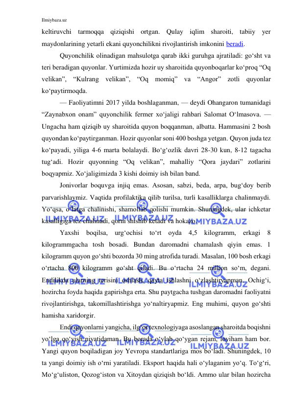 Ilmiybaza.uz 
 
keltiruvchi tarmoqqa qiziqishi ortgan. Qulay iqlim sharoiti, tabiiy yer 
maydonlarining yetarli ekani quyonchilikni rivojlantirish imkonini beradi. 
Quyonchilik olinadigan mahsulotga qarab ikki guruhga ajratiladi: go‘sht va 
teri beradigan quyonlar. Yurtimizda hozir uy sharoitida quyonboqarlar ko‘proq “Oq 
velikan”, “Kulrang velikan”, “Oq momiq” va “Angor” zotli quyonlar 
ko‘paytirmoqda. 
— Faoliyatimni 2017 yilda boshlaganman, — deydi Ohangaron tumanidagi 
“Zaynabxon onam” quyonchilik fermer xo‘jaligi rahbari Salomat O‘lmasova. — 
Ungacha ham qiziqib uy sharoitida quyon boqqanman, albatta. Hammasini 2 bosh 
quyondan ko‘paytirganman. Hozir quyonlar soni 400 boshga yetgan. Quyon juda tez 
ko‘payadi, yiliga 4-6 marta bolalaydi. Bo‘g‘ozlik davri 28-30 kun, 8-12 tagacha 
tug‘adi. Hozir quyonning “Oq velikan”, mahalliy “Qora jaydari” zotlarini 
boqyapmiz. Xo‘jaligimizda 3 kishi doimiy ish bilan band. 
Jonivorlar boquvga injiq emas. Asosan, sabzi, beda, arpa, bug‘doy berib 
parvarishlaymiz. Vaqtida profilaktika qilib turilsa, turli kasalliklarga chalinmaydi. 
Yo‘qsa, o‘latga chalinishi, shamollab qolishi mumkin. Shuningdek, ular ichketar 
kasalligiga tez chalinadi, qorni shishib ketadi va hokazo. 
Yaxshi boqilsa, urg‘ochisi to‘rt oyda 4,5 kilogramm, erkagi 8 
kilogrammgacha tosh bosadi. Bundan daromadni chamalash qiyin emas. 1 
kilogramm quyon go‘shti bozorda 30 ming atrofida turadi. Masalan, 100 bosh erkagi 
o‘rtacha 800 kilogramm go‘sht qiladi. Bu o‘rtacha 24 million so‘m, degani. 
Endilikda ularning terisini oshlash, qayta ishlashni o‘zlashtiryapman. Ochig‘i, 
hozircha foyda haqida gapirishga erta. Shu paytgacha tushgan daromadni faoliyatni 
rivojlantirishga, takomillashtirishga yo‘naltiryapmiz. Eng muhimi, quyon go‘shti 
hamisha xaridorgir. 
Endi quyonlarni yangicha, ilg‘or texnologiyaga asoslangan sharoitda boqishni 
yo‘lga qo‘yish niyatidaman. Bu borada o‘ylab qo‘ygan rejam, loyiham ham bor. 
Yangi quyon boqiladigan joy Yevropa standartlariga mos bo‘ladi. Shuningdek, 10 
ta yangi doimiy ish o‘rni yaratiladi. Eksport haqida hali o‘ylaganim yo‘q. To‘g‘ri, 
Mo‘g‘uliston, Qozog‘iston va Xitoydan qiziqish bo‘ldi. Ammo ular bilan hozircha 
