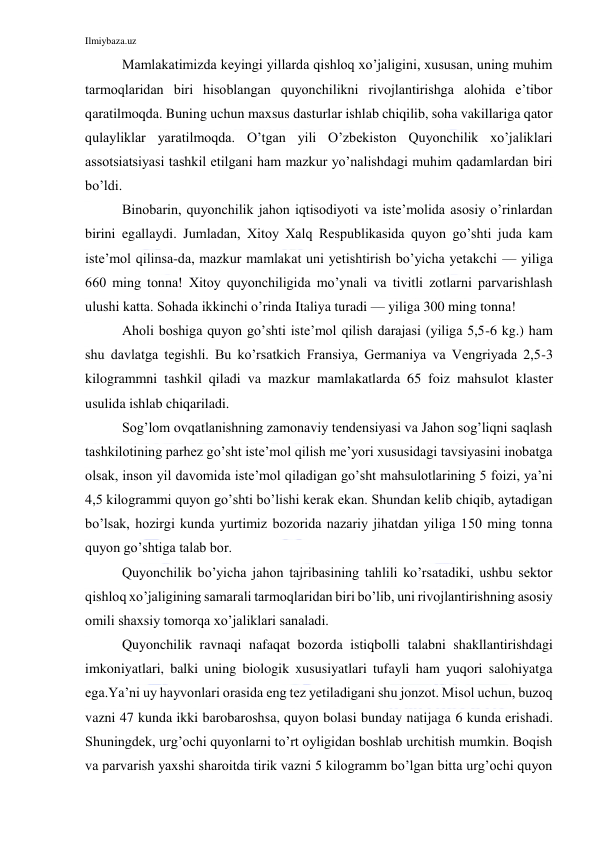 Ilmiybaza.uz 
 
Mamlakatimizda keyingi yillarda qishloq xo’jaligini, xususan, uning muhim 
tarmoqlaridan biri hisoblangan quyonchilikni rivojlantirishga alohida e’tibor 
qaratilmoqda. Buning uchun maxsus dasturlar ishlab chiqilib, soha vakillariga qator 
qulayliklar yaratilmoqda. O’tgan yili O’zbekiston Quyonchilik xo’jaliklari 
assotsiatsiyasi tashkil etilgani ham mazkur yo’nalishdagi muhim qadamlardan biri 
bo’ldi. 
Binobarin, quyonchilik jahon iqtisodiyoti va iste’molida asosiy o’rinlardan 
birini egallaydi. Jumladan, Xitoy Xalq Respublikasida quyon go’shti juda kam 
iste’mol qilinsa-da, mazkur mamlakat uni yetishtirish bo’yicha yetakchi — yiliga 
660 ming tonna! Xitoy quyonchiligida mo’ynali va tivitli zotlarni parvarishlash 
ulushi katta. Sohada ikkinchi o’rinda Italiya turadi — yiliga 300 ming tonna!  
Aholi boshiga quyon go’shti iste’mol qilish darajasi (yiliga 5,5-6 kg.) ham 
shu davlatga tegishli. Bu ko’rsatkich Fransiya, Germaniya va Vengriyada 2,5-3 
kilogrammni tashkil qiladi va mazkur mamlakatlarda 65 foiz mahsulot klaster 
usulida ishlab chiqariladi. 
Sog’lom ovqatlanishning zamonaviy tendensiyasi va Jahon sog’liqni saqlash 
tashkilotining parhez go’sht iste’mol qilish me’yori xususidagi tavsiyasini inobatga 
olsak, inson yil davomida iste’mol qiladigan go’sht mahsulotlarining 5 foizi, ya’ni 
4,5 kilogrammi quyon go’shti bo’lishi kerak ekan. Shundan kelib chiqib, aytadigan 
bo’lsak, hozirgi kunda yurtimiz bozorida nazariy jihatdan yiliga 150 ming tonna 
quyon go’shtiga talab bor. 
Quyonchilik bo’yicha jahon tajribasining tahlili ko’rsatadiki, ushbu sektor 
qishloq xo’jaligining samarali tarmoqlaridan biri bo’lib, uni rivojlantirishning asosiy 
omili shaxsiy tomorqa xo’jaliklari sanaladi.  
Quyonchilik ravnaqi nafaqat bozorda istiqbolli talabni shakllantirishdagi 
imkoniyatlari, balki uning biologik xususiyatlari tufayli ham yuqori salohiyatga 
ega.Ya’ni uy hayvonlari orasida eng tez yetiladigani shu jonzot. Misol uchun, buzoq 
vazni 47 kunda ikki barobaroshsa, quyon bolasi bunday natijaga 6 kunda erishadi. 
Shuningdek, urg’ochi quyonlarni to’rt oyligidan boshlab urchitish mumkin. Boqish 
va parvarish yaxshi sharoitda tirik vazni 5 kilogramm bo’lgan bitta urg’ochi quyon 
