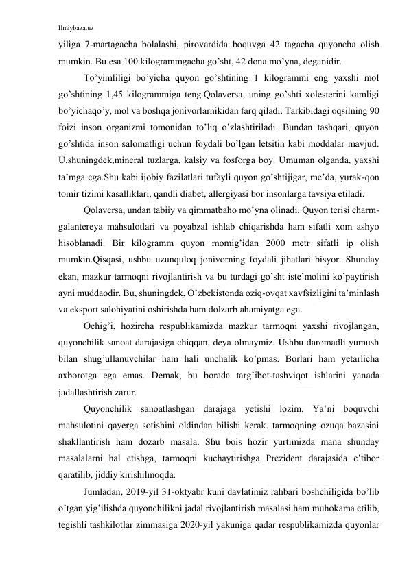 Ilmiybaza.uz 
 
yiliga 7-martagacha bolalashi, pirovardida boquvga 42 tagacha quyoncha olish 
mumkin. Bu esa 100 kilogrammgacha go’sht, 42 dona mo’yna, deganidir. 
To’yimliligi bo’yicha quyon go’shtining 1 kilogrammi eng yaxshi mol 
go’shtining 1,45 kilogrammiga teng.Qolaversa, uning go’shti xolesterini kamligi 
bo’yichaqo’y, mol va boshqa jonivorlarnikidan farq qiladi. Tarkibidagi oqsilning 90 
foizi inson organizmi tomonidan to’liq o’zlashtiriladi. Bundan tashqari, quyon 
go’shtida inson salomatligi uchun foydali bo’lgan letsitin kabi moddalar mavjud. 
U,shuningdek,mineral tuzlarga, kalsiy va fosforga boy. Umuman olganda, yaxshi 
ta’mga ega.Shu kabi ijobiy fazilatlari tufayli quyon go’shtijigar, me’da, yurak-qon 
tomir tizimi kasalliklari, qandli diabet, allergiyasi bor insonlarga tavsiya etiladi. 
Qolaversa, undan tabiiy va qimmatbaho mo’yna olinadi. Quyon terisi charm-
galantereya mahsulotlari va poyabzal ishlab chiqarishda ham sifatli xom ashyo 
hisoblanadi. Bir kilogramm quyon momig’idan 2000 metr sifatli ip olish 
mumkin.Qisqasi, ushbu uzunquloq jonivorning foydali jihatlari bisyor. Shunday 
ekan, mazkur tarmoqni rivojlantirish va bu turdagi go’sht iste’molini ko’paytirish 
ayni muddaodir. Bu, shuningdek, O’zbekistonda oziq-ovqat xavfsizligini ta’minlash 
va eksport salohiyatini oshirishda ham dolzarb ahamiyatga ega. 
Ochig’i, hozircha respublikamizda mazkur tarmoqni yaxshi rivojlangan, 
quyonchilik sanoat darajasiga chiqqan, deya olmaymiz. Ushbu daromadli yumush 
bilan shug’ullanuvchilar ham hali unchalik ko’pmas. Borlari ham yetarlicha 
axborotga ega emas. Demak, bu borada targ’ibot-tashviqot ishlarini yanada 
jadallashtirish zarur.  
Quyonchilik sanoatlashgan darajaga yetishi lozim. Ya’ni boquvchi 
mahsulotini qayerga sotishini oldindan bilishi kerak. tarmoqning ozuqa bazasini 
shakllantirish ham dozarb masala. Shu bois hozir yurtimizda mana shunday 
masalalarni hal etishga, tarmoqni kuchaytirishga Prezident darajasida e’tibor 
qaratilib, jiddiy kirishilmoqda. 
Jumladan, 2019-yil 31-oktyabr kuni davlatimiz rahbari boshchiligida bo’lib 
o’tgan yig’ilishda quyonchilikni jadal rivojlantirish masalasi ham muhokama etilib, 
tegishli tashkilotlar zimmasiga 2020-yil yakuniga qadar respublikamizda quyonlar 
