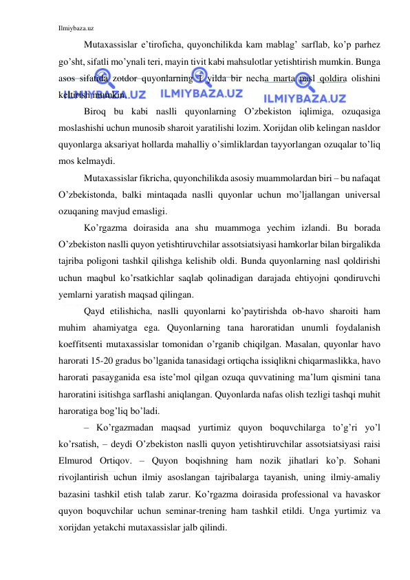 Ilmiybaza.uz 
 
Mutaxassislar e’tiroficha, quyonchilikda kam mablag’ sarflab, ko’p parhez 
go’sht, sifatli mo’ynali teri, mayin tivit kabi mahsulotlar yetishtirish mumkin. Bunga 
asos sifatida zotdor quyonlarning 1 yilda bir necha marta nasl qoldira olishini 
keltirish mumkin. 
Biroq bu kabi naslli quyonlarning O’zbekiston iqlimiga, ozuqasiga 
moslashishi uchun munosib sharoit yaratilishi lozim. Xorijdan olib kelingan nasldor 
quyonlarga aksariyat hollarda mahalliy o’simliklardan tayyorlangan ozuqalar to’liq 
mos kelmaydi. 
Mutaxassislar fikricha, quyonchilikda asosiy muammolardan biri – bu nafaqat 
O’zbekistonda, balki mintaqada naslli quyonlar uchun mo’ljallangan universal 
ozuqaning mavjud emasligi. 
Ko’rgazma doirasida ana shu muammoga yechim izlandi. Bu borada 
O’zbekiston naslli quyon yetishtiruvchilar assotsiatsiyasi hamkorlar bilan birgalikda 
tajriba poligoni tashkil qilishga kelishib oldi. Bunda quyonlarning nasl qoldirishi 
uchun maqbul ko’rsatkichlar saqlab qolinadigan darajada ehtiyojni qondiruvchi 
yemlarni yaratish maqsad qilingan. 
Qayd etilishicha, naslli quyonlarni ko’paytirishda ob-havo sharoiti ham 
muhim ahamiyatga ega. Quyonlarning tana haroratidan unumli foydalanish 
koeffitsenti mutaxassislar tomonidan o’rganib chiqilgan. Masalan, quyonlar havo 
harorati 15-20 gradus bo’lganida tanasidagi ortiqcha issiqlikni chiqarmaslikka, havo 
harorati pasayganida esa iste’mol qilgan ozuqa quvvatining ma’lum qismini tana 
haroratini isitishga sarflashi aniqlangan. Quyonlarda nafas olish tezligi tashqi muhit 
haroratiga bog’liq bo’ladi. 
– Ko’rgazmadan maqsad yurtimiz quyon boquvchilarga to’g’ri yo’l 
ko’rsatish, – deydi O’zbekiston naslli quyon yetishtiruvchilar assotsiatsiyasi raisi 
Elmurod Ortiqov. – Quyon boqishning ham nozik jihatlari ko’p. Sohani 
rivojlantirish uchun ilmiy asoslangan tajribalarga tayanish, uning ilmiy-amaliy 
bazasini tashkil etish talab zarur. Ko’rgazma doirasida professional va havaskor 
quyon boquvchilar uchun seminar-trening ham tashkil etildi. Unga yurtimiz va 
xorijdan yetakchi mutaxassislar jalb qilindi. 
