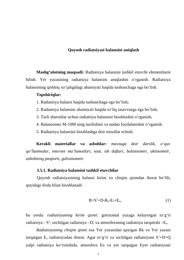 Quyosh radiatsiyasi balansini aniqlash
Mashg‘ulotning maqsadi: Radiatsiya balansini tashkil etuvchi elementlarni
bilish.  Yer  yuzasining  radiatsiya  balansini  aniqlashni  o‘rganish.  Radiatsiya
balansining qishloq xo‘jaligidagi ahamiyati haqida tushunchaga ega bo‘lish.
Topshiriqlar: 
1. Radiatsiya balansi haqida tushunchaga ega bo‘lish;
2. Radiatsiya balansini ahamiyati haqida to‘liq tasavvurga ega bo‘lish;
3. Turli sharoitlar uchun radiatsiya balansini hisoblashni o‘rganish;
4. Balansomer M-10M ning tuzilishini va undan foydalanishni o‘rganish.
5. Radiatsiya balansini hisoblashga doir misollar echish. 
Kerakli  materiallar  va  asboblar:  mavzuga  doir  darslik,  o‘quv
qo‘llanmalar, internet ma’lumotlari, soat, ish daftari, balansomer, aktinometr,
asbobning pasporti, galvanometr.
3.5.1. Radiatsiya balansini tashkil etuvchilar
Quyosh  radiatsiyasining  balansi  kirim  va  chiqim  qismdan  iborat  bo‘lib,
quyidagi ifoda bilan hisoblanadi:
B=S1+D-Rk-E3+Ea,
(1)
bu  yerda:  radiatsiyaning  kirim  qismi: gorizontal  yuzaga  kelayotgan  to‘g‘ri
radiatsiya - S1; sochilgan radiatsiya –D; va atmosferaning radiatsiya tarqatishi –Ea.
Radiatsiyaning chiqim qismi esa Yer yuzasidan qaytgan Rk va Yer yuzasi
tarqatgan E3 radiatsiyadan iborat. Agar to‘g‘ri va sochilgan radiatsiyani S1+D=Q
yalpi  radiatsiya  ko‘rinishida,  atmosfera  Ea  va  yer  tarqatgan  Eyer  radiatsiyani
1
