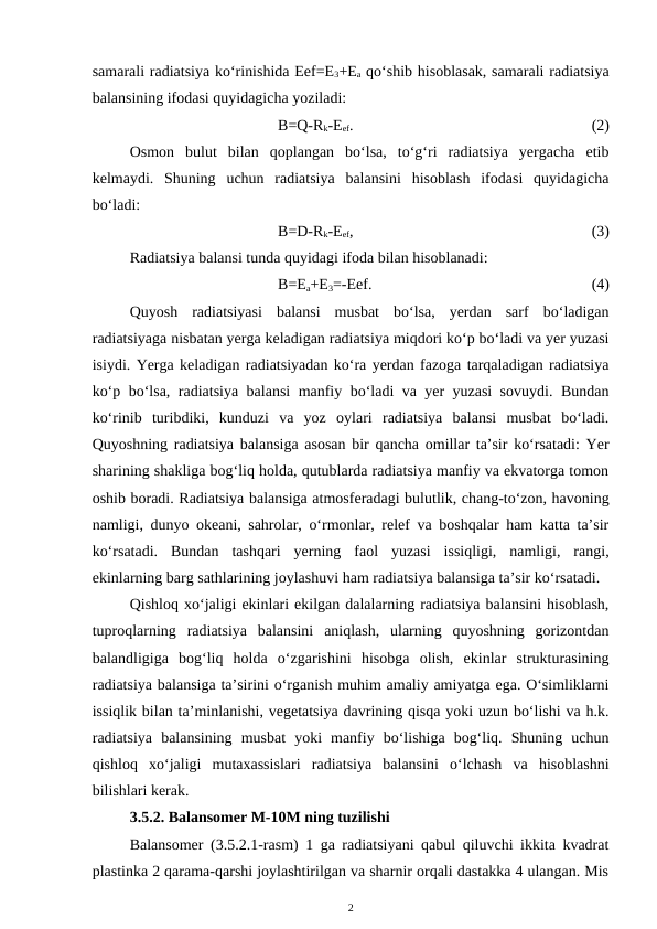 samarali radiatsiya ko‘rinishida Eef=E3+Ea qo‘shib hisoblasak, samarali radiatsiya
balansining ifodasi quyidagicha yoziladi:
B=Q-Rk-Eef.
(2)
Osmon  bulut  bilan  qoplangan  bo‘lsa,  to‘g‘ri  radiatsiya  yergacha  etib
kelmaydi.  Shuning  uchun  radiatsiya  balansini  hisoblash  ifodasi  quyidagicha
bo‘ladi:
B=D-Rk-Eef,
(3)
Radiatsiya balansi tunda quyidagi ifoda bilan hisoblanadi:
B=Ea+E3=-Eef.
(4)
Quyosh  radiatsiyasi  balansi  musbat  bo‘lsa,  yerdan  sarf  bo‘ladigan
radiatsiyaga nisbatan yerga keladigan radiatsiya miqdori ko‘p bo‘ladi va yer yuzasi
isiydi. Yerga keladigan radiatsiyadan ko‘ra yerdan fazoga tarqaladigan radiatsiya
ko‘p bo‘lsa, radiatsiya balansi manfiy bo‘ladi va yer yuzasi sovuydi. Bundan
ko‘rinib  turibdiki,  kunduzi  va  yoz  oylari  radiatsiya  balansi  musbat  bo‘ladi.
Quyoshning radiatsiya balansiga asosan bir qancha omillar ta’sir ko‘rsatadi: Yer
sharining shakliga bog‘liq holda, qutublarda radiatsiya manfiy va ekvatorga tomon
oshib boradi. Radiatsiya balansiga atmosferadagi bulutlik, chang-to‘zon, havoning
namligi, dunyo okeani, sahrolar, o‘rmonlar, relef va boshqalar ham katta ta’sir
ko‘rsatadi.  Bundan  tashqari  yerning  faol  yuzasi  issiqligi,  namligi,  rangi,
ekinlarning barg sathlarining joylashuvi ham radiatsiya balansiga ta’sir ko‘rsatadi.
Qishloq xo‘jaligi ekinlari ekilgan dalalarning radiatsiya balansini hisoblash,
tuproqlarning  radiatsiya  balansini  aniqlash,  ularning  quyoshning  gorizontdan
balandligiga  bog‘liq  holda  o‘zgarishini  hisobga  olish,  ekinlar  strukturasining
radiatsiya balansiga ta’sirini o‘rganish muhim amaliy amiyatga ega. O‘simliklarni
issiqlik bilan ta’minlanishi, vegetatsiya davrining qisqa yoki uzun bo‘lishi va h.k.
radiatsiya  balansining  musbat  yoki  manfiy  bo‘lishiga  bog‘liq.  Shuning  uchun
qishloq  xo‘jaligi  mutaxassislari  radiatsiya  balansini  o‘lchash  va  hisoblashni
bilishlari kerak. 
3.5.2. Balansomer M-10M ning tuzilishi
Balansomer (3.5.2.1-rasm) 1 ga radiatsiyani qabul qiluvchi ikkita kvadrat
plastinka 2 qarama-qarshi joylashtirilgan va sharnir orqali dastakka 4 ulangan. Mis
2
