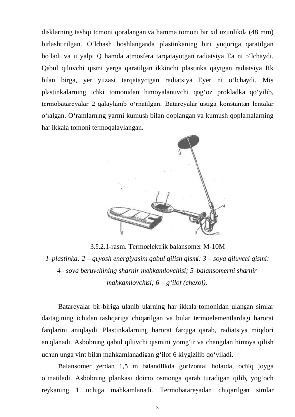 disklarning tashqi tomoni qoralangan va hamma tomoni bir xil uzunlikda (48 mm)
birlashtirilgan.  O‘lchash  boshlanganda  plastinkaning  biri  yuqoriga  qaratilgan
bo‘ladi va u yalpi Q hamda atmosfera tarqatayotgan radiatsiya Ea ni o‘lchaydi.
Qabul qiluvchi qismi yerga qaratilgan ikkinchi plastinka qaytgan radiatsiya Rk
bilan  birga,  yer  yuzasi  tarqatayotgan  radiatsiya  Eyer  ni  o‘lchaydi.  Mis
plastinkalarning  ichki  tomonidan  himoyalanuvchi  qog‘oz  prokladka  qo‘yilib,
termobatareyalar 2 qalaylanib o‘rnatilgan. Batareyalar ustiga konstantan lentalar
o‘ralgan. O‘ramlarning yarmi kumush bilan qoplangan va kumush qoplamalarning
har ikkala tomoni termoqalaylangan. 
3.5.2.1-rasm. Termoelektrik balansomer M-10M
1–plastinka; 2 – quyosh energiyasini qabul qilish qismi; 3 – soya qiluvchi qismi;
4– soya beruvchining sharnir mahkamlovchisi; 5–balansomerni sharnir
mahkamlovchisi; 6 – g‘ilof (chexol).
Batareyalar bir-biriga ulanib ularning har ikkala tomonidan ulangan simlar
dastagining ichidan tashqariga chiqarilgan va bular termoelementlardagi harorat
farqlarini  aniqlaydi.  Plastinkalarning  harorat  farqiga  qarab,  radiatsiya  miqdori
aniqlanadi. Asbobning qabul qiluvchi qismini yomg‘ir va changdan himoya qilish
uchun unga vint bilan mahkamlanadigan g‘ilof 6 kiygizilib qo‘yiladi.
Balansomer  yerdan  1,5  m  balandlikda  gorizontal  holatda,  ochiq  joyga
o‘rnatiladi. Asbobning plankasi doimo osmonga qarab turadigan qilib, yog‘och
reykaning  1  uchiga  mahkamlanadi.  Termobatareyadan  chiqarilgan  simlar
3
