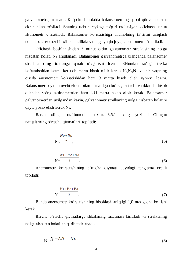 galvanometrga ulanadi. Ko‘pchilik holatda balansomerning qabul qiluvchi qismi
ekran bilan to‘siladi. Shuning uchun reykaga to‘g‘ri radiatsiyani o‘lchash uchun
aktinometr  o‘rnatiladi.  Balansomer  ko‘rsatishiga  shamolning  ta’sirini  aniqlash
uchun balansomer bir xil balandlikda va unga yaqin joyga anemometr o‘rnatiladi.
O‘lchash  boshlanishidan  3  minut  oldin  galvanometr  strelkasining  nolga
nisbatan holati N0 aniqlanadi. Balansomer galvanometrga ulanganda balansomer
strelkasi  o‘ng  tomonga  qarab  o‘zgarishi  lozim.  SHundan  so‘ng  strelka
ko‘rsatishidan ketma-ket uch marta hisob olish kerak N1,N2,N3 va bir vaqtning
o‘zida  anemometr  ko‘rsatishidan  ham  3  marta  hisob  olish  v1,v2,v3 lozim.
Balansomer soya beruvchi ekran bilan o‘rnatilgan bo‘lsa, birinchi va ikkinchi hisob
olishdan  so‘ng  aktinometrdan  ham  ikki  marta  hisob  olish  kerak.  Balansomer
galvanometrdan uzilgandan keyin, galvanometr strelkaning nolga nisbatan holatini
qayta yozib olish kerak N0.
Barcha  olingan  ma’lumotlar  maxsus  3.5.1-jadvalga  yoziladi.  Olingan
natijalarning o‘rtacha qiymatlari  topiladi:
N0=
;
(5)
N=
. 
(6)
Anemometr  ko‘rsatishining  o‘rtacha  qiymati  quyidagi  tenglama  orqali
topiladi:
V=
.  
(7)
Bunda anemometr ko‘rsatishining hisoblash aniqligi 1,0 m/s gacha bo‘lishi
kerak.
Barcha o‘rtacha qiymatlarga shkalaning tuzatmasi kiritiladi va strelkaning
nolga nisbatan holati chiqarib tashlanadi.
N= N
(8)
4
