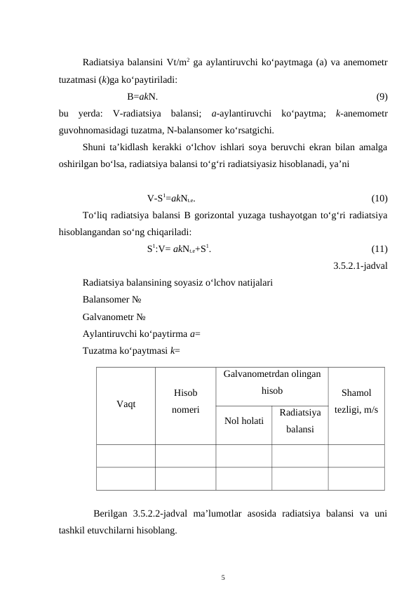 Radiatsiya balansini Vt/m2 ga aylantiruvchi ko‘paytmaga (a) va anemometr
tuzatmasi (k)ga ko‘paytiriladi:
B=akN. 
(9)
bu  yerda:  V-radiatsiya  balansi;  a-aylantiruvchi  ko‘paytma;  k-anemometr
guvohnomasidagi tuzatma, N-balansomer ko‘rsatgichi.
Shuni ta’kidlash kerakki o‘lchov ishlari soya beruvchi ekran bilan amalga
oshirilgan bo‘lsa, radiatsiya balansi to‘g‘ri radiatsiyasiz hisoblanadi, ya’ni
V-S1=akNt.e.
(10)
To‘liq radiatsiya balansi B gorizontal yuzaga tushayotgan to‘g‘ri radiatsiya
hisoblangandan so‘ng chiqariladi:
S1:V= akNt.e+S1. 
(11)
3.5.2.1-jadval
Radiatsiya balansining soyasiz o‘lchov natijalari
Balansomer №
Galvanometr №
Aylantiruvchi ko‘paytirma a=
Tuzatma ko‘paytmasi k= 
Vaqt
Hisob
nomeri
Galvanometrdan olingan
hisob
Shamol
tezligi, m/s
Nol holati
Radiatsiya
balansi
Berilgan  3.5.2.2-jadval  ma’lumotlar  asosida  radiatsiya  balansi  va  uni
tashkil etuvchilarni hisoblang.
5
