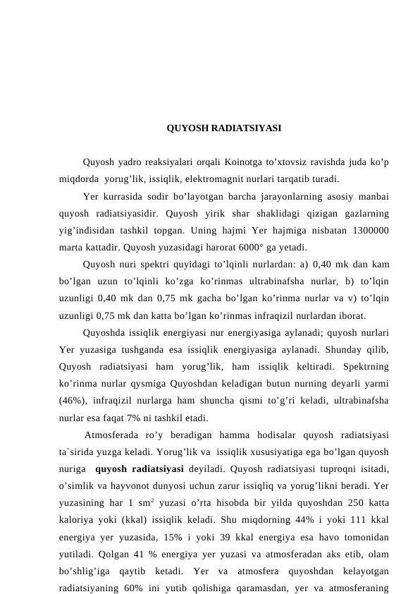 QUYOSH RADIATSIYASI
Quyosh yadro reaksiyalari orqali Koinotga to’xtovsiz ravishda juda ko’p
miqdorda  yorug’lik, issiqlik, elektromagnit nurlari tarqatib turadi. 
Yer kurrasida sodir bo’layotgan barcha jarayonlarning asosiy manbai
quyosh  radiatsiyasidir.  Quyosh  yirik  shar  shaklidagi  qizigan  gazlarning
yig’indisidan  tashkil  topgan.  Uning  hajmi  Yer  hajmiga  nisbatan  1300000
marta kattadir. Quyosh yuzasidagi harorat 6000° ga yetadi.
Quyosh nuri spektri quyidagi to’lqinli nurlardan: a)  0,40  mk dan kam
bo’lgan  uzun  to’lqinli  ko’zga  ko’rinmas  ultrabinafsha  nurlar,  b)  to’lqin
uzunligi  0,40  mk dan  0,75  mk gacha bo’lgan ko’rinma nurlar va v) to’lqin
uzunligi 0,75 mk dan katta bo’lgan ko’rinmas infraqizil nurlardan iborat.
Quyoshda issiqlik energiyasi nur energiyasiga aylanadi; quyosh nurlari
Yer  yuzasiga  tushganda  esa  issiqlik  energiyasiga aylanadi.  Shunday qilib,
Quyosh  radiatsiyasi  ham  yorug’lik,  ham  issiqlik  keltiradi.  Spektrning
ko’rinma nurlar qysmiga Quyoshdan keladigan butun nurning deyarli yarmi
(46%),  infraqizil  nurlarga ham  shuncha  qismi  to’g’ri  keladi, ultrabinafsha
nurlar esa faqat 7% ni tashkil etadi.
Atmosferada  ro’y  beradigan  hamma  hodisalar  quyosh  radiatsiyasi
ta`sirida yuzga keladi. Yorug’lik va  issiqlik xususiyatiga ega bo’lgan quyosh
nuriga  quyosh radiatsiyasi deyiladi. Quyosh radiatsiyasi tuproqni isitadi,
o’simlik va hayvonot dunyosi uchun zarur issiqliq va yorug’likni beradi. Yer
yuzasining  har  1  sm2 yuzasi  o’rta hisobda  bir  yilda quyoshdan  250 katta
kaloriya yoki (kkal) issiqlik keladi. Shu miqdorning 44% i yoki 111 kkal
energiya yer  yuzasida,  15%  i  yoki  39 kkal  energiya esa  havo tomonidan
yutiladi. Qolgan 41 % energiya yer yuzasi va atmosferadan aks etib, olam
bo’shlig’iga  qaytib  ketadi.  Yer  va  atmosfera  quyoshdan  kelayotgan
radiatsiyaning  60%  ini  yutib  qolishiga  qaramasdan,  yer  va  atmosferaning
