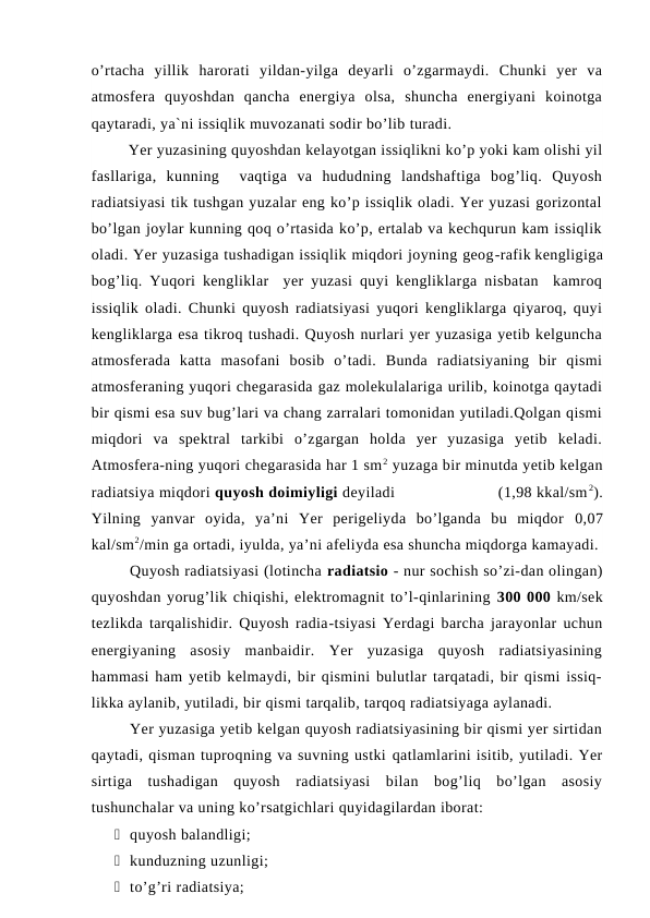 o’rtacha  yillik  harorati  yildan-yilga  deyarli  o’zgarmaydi.  Chunki  yer  va
atmosfera  quyoshdan  qancha  energiya  olsa,  shuncha  energiyani  koinotga
qaytaradi, ya`ni issiqlik muvozanati sodir bo’lib turadi. 
Yer yuzasining quyoshdan kelayotgan issiqlikni ko’p yoki kam olishi yil
fasllariga,  kunning   vaqtiga  va  hududning  landshaftiga  bog’liq.  Quyosh
radiatsiyasi tik tushgan yuzalar eng ko’p issiqlik oladi. Yer yuzasi gorizontal
bo’lgan joylar kunning qoq o’rtasida ko’p, ertalab va kechqurun kam issiqlik
oladi. Yer yuzasiga tushadigan issiqlik miqdori joyning geog-rafik kengligiga
bog’liq. Yuqori kengliklar  yer yuzasi quyi kengliklarga nisbatan  kamroq
issiqlik oladi. Chunki quyosh radiatsiyasi yuqori kengliklarga qiyaroq, quyi
kengliklarga esa tikroq tushadi. Quyosh nurlari yer yuzasiga yetib kelguncha
atmosferada  katta  masofani  bosib  o’tadi.  Bunda  radiatsiyaning  bir  qismi
atmosferaning yuqori chegarasida gaz molekulalariga urilib, koinotga qaytadi
bir qismi esa suv bug’lari va chang zarralari tomonidan yutiladi.Qolgan qismi
miqdori  va  spektral  tarkibi  o’zgargan  holda  yer  yuzasiga  yetib  keladi.
Atmosfera-ning yuqori chegarasida har 1 sm2 yuzaga bir minutda yetib kelgan
radiatsiya miqdori quyosh doimiyligi deyiladi                        (1,98 kkal/sm 2).
Yilning  yanvar  oyida,  ya’ni  Yer  perigeliyda  bo’lganda  bu  miqdor  0,07
kal/sm2/min ga ortadi, iyulda, ya’ni afeliyda esa shuncha miqdorga kamayadi.
Quyosh radiatsiyasi (lotincha radiatsio - nur sochish so’zi-dan olingan)
quyoshdan yorug’lik chiqishi, elektromagnit to’l-qinlarining 300 000 km/sek
tezlikda tarqalishidir. Quyosh radia-tsiyasi Yerdagi barcha jarayonlar uchun
energiyaning  asosiy  manbaidir.  Yer  yuzasiga  quyosh  radiatsiyasining
hammasi ham yetib kelmaydi, bir qismini bulutlar tarqatadi, bir qismi issiq-
likka aylanib, yutiladi, bir qismi tarqalib, tarqoq radiatsiyaga aylanadi.
Yer yuzasiga yetib kelgan quyosh radiatsiyasining bir qismi yer sirtidan
qaytadi, qisman tuproqning va suvning ustki qatlamlarini isitib, yutiladi. Yer
sirtiga  tushadigan  quyosh  radiatsiyasi  bilan  bog’liq  bo’lgan  asosiy
tushunchalar va uning ko’rsatgichlari quyidagilardan iborat:
 quyosh balandligi; 
 kunduzning uzunligi; 
 to’g’ri radiatsiya; 
