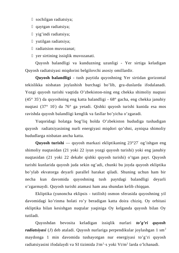  sochilgan radiatsiya;
 qaytgan radiatsiya;
 yig’indi radiatsiya;
 yutilgan radiatsiya;
 radiatsion muvozanat; 
 yer sirtining issiqlik muvozanati.
Quyosh  balandligi  va  kunduzning  uzunligi  -  Yer  sirtiga  keladigan
Quyosh radiatsiyasi miqdorini belgilovchi asosiy omillardir.
Quyosh balandligi  - tush paytida quyoshning Yer sirtidan gorizontal
tekislikka  nisbatan  joylashish  burchagi  bo’lib,  gra-duslarda  ifodalanadi.
Yozgi quyosh turishi vaqtida O’zbekiston-ning eng chekka shimoliy nuqtasi
(45° 35') da quyoshning eng katta balandligi - 68° gacha, eng chekka janubiy
nuqtasi (37° 10') da 76° ga yetadi. Qishki quyosh turishi kunida esa mos
ravishda quyosh balandligi kenglik va fasllar bo’yicha o’zgaradi.
Yuqoridagi  holatga  bog’liq  holda  O’zbekiston  hududiga  tushadigan
quyosh  radiatsiyasining nurli energiyasi miqdori qo’shni, ayniqsa shimoliy
hududlarga nisbatan ancha katta.
Quyosh turishi — quyosh markazi ekliptikaning 23°27' og’ishgan eng
shimoliy nuqtasidan (21 yoki 22 iyun yozgi quyosh turishi) yoki eng janubiy
nuqtasidan (21 yoki 22 dekabr qishki quyosh turishi) o’tgan payt. Quyosh
turishi kunlarida quyosh juda sekin og’adi, chunki bu joyda quyosh ekliptika
bo’ylab  ekvatorga  deyarli  parallel  harakat  qiladi.  Shuning  uchun  ham  bir
necha  kun  davomida  quyoshning  tush  paytdagi  balandligi  deyarli
o’zgarmaydi. Quyosh turishi atamasi ham ana shundan kelib chiqqan.
Ekliptika (yunoncha eklipsis - tutilish) osmon sferasida quyoshning yil
davomidagi ko’rinma holati ro’y beradigan katta doira chiziq. Oy orbitasi
ekliptika bilan kesishgan  nuqtalar  yaqiniga Oy kelganda quyosh bilan Oy
tutiladi.
Quyoshdan  bevosita  keladigan  issiqlik  nurlari
 to’g’ri  quyosh
radiatsiyasi (J) deb ataladi. Quyosh nurlariga perpendikular joylashgan 1 sm 2
maydonga  1  min  davomida  tushayotgan  nur  energiyasi  to’g’ri  quyosh
radiatsiyasini ifodalaydi va SI tizimida J/m2·s yoki Vt/m2 larda o’lchanadi.
