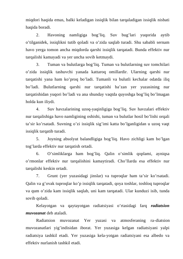 miqdori haqida emas, balki keladigan issiqlik bilan tarqaladigan issiqlik nisbati
haqida boradi.
2.
Havoning  namligiga  bog’liq.  Suv  bug’lari  yuqorida  aytib
o’tilganidek, issiqlikni tutib qoladi va o’zida saqlab turadi. Shu sababli sernam
havo yerga tomon ancha miqdorda qarshi issiqlik tarqatadi. Bunda effektiv nur
tarqalishi kamayadi va yer uncha sovib ketmaydi.
3.
Tuman va bulutlarga bog’liq. Tuman va bulutlarning suv tomchilari
o’zida  issiqlik  tashuvchi  yanada  kattaroq  omillardir.  Ularning  qarshi  nur
tarqatishi yana ham ko’proq bo’ladi. Tumanli va bulutli kechalar odatda iliq
bo’ladi.  Bulutlarning  qarshi  nur  tarqatishi  ba’zan  yer  yuzasining  nur
tarqatishidan yuqori bo’ladi va ana shunday vaqtda quyoshga bog’liq bo’lmagan
holda kun iliydi.
4.
Suv havzalarining uzoq-yaqinligiga bog’liq. Suv havzalari effektiv
nur tarqalishiga havo namligining oshishi, tuman va bulutlar hosil bo’lishi orqali
ta’sir ko’rsatadi. Suvning o’zi issiqlik sig’imi katta bo’lganligidan u uzoq vaqt
issiqlik tarqatib turadi. 
5.
Joyning absolyut balandligiga bog’liq. Havo zichligi kam bo’lgan
tog’larda effektiv nur tarqatish ortadi.
6.
O’simliklarga  ham  bog’liq.  Qalin  o’simlik  qoplami,  ayniqsa
o’rmonlar  effektiv  nur  tarqalishini  kamaytiradi.  Cho’llarda  esa  effektiv  nur
tarqalishi keskin ortadi.
7.
Grunt (yer yuzasidagi jinslar) va tuproqlar ham ta’sir ko’rsatadi.
Qalin va g’ovak tuproqlar ko’p issiqlik tarqatadi, qoya toshlar, toshloq tuproqlar
va qum o’zida kam issiqlik saqlab, uni kam tarqatadi. Ular kunduzi isib, tunda
sovib qoladi.
Kelayotgan  va  qaytayotgan  radiatsiyasi  o’rtasidagi  farq  radiatsion
muvozanat deb ataladi.
Radiatsion  muvozanat  Yer  yuzasi  va  atmosferaning  ra-diatsion
muvozanatlari  yig’indisidan  iborat.  Yer  yuzasiga  kelgan  radiatsiyani  yalpi
radiatsiya tashkil etadi. Yer yuzasiga kela-yotgan radiatsiyani esa albedo va
effektiv nurlanish tashkil etadi. 
