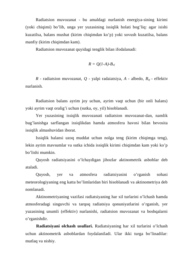 Radiatsion  muvozanat  -  bu  amaldagi  nurlanish  energiya-sining  kirimi
(yoki chiqimi) bo’lib, unga yer yuzasining issiqlik holati bog’liq: agar isishi
kuzatilsa, balans musbat (kirim chiqimdan ko’p) yoki sovush kuzatilsa, balans
manfiy (kirim chiqimdan kam).
Radiatsion muvozanat quyidagi tenglik bilan ifodalanadi:
R = Q(1-A)-Bef
R - radiatsion muvozanat, Q - yalpi radaiatsiya, A - albedo, Bef - effektiv
nurlanish.
Radiatsion balans ayrim joy uchun, ayrim vaqt uchun (bir onli balans)
yoki ayrim vaqt oralig’i uchun (sutka, oy, yil) hisoblanadi.
Yer  yuzasining  issiqlik  muvozanati  radiatsion  muvozanat-dan,  namlik
bug’lanishga  sarflangan  issiqlikdan  hamda  atmosfera  havosi  bilan  bevosita
issiqlik almashuvidan iborat.
Issiqlik balansi uzoq muddat uchun nolga teng (kirim chiqimga teng),
lekin ayrim mavsumlar va sutka ichida issiqlik kirimi chiqimdan kam yoki ko’p
bo’lishi mumkin.
Quyosh  radiatsiyasini  o’lchaydigan  jihozlar  aktinometrik  asboblar  deb
ataladi.
Quyosh,  yer  va  atmosfera  radiatsiyasini  o’rganish  sohasi
meteorologiyaning eng katta bo’limlaridan biri hisoblanadi va aktinometriya deb
nomlanadi. 
Aktinometriyaning vazifasi radiatsiyaning har xil turlarini o’lchash hamda
atmosferadagi  singuvchi  va  tarqoq  radiatsiya  qonuniyatlarini  o’rganish,  yer
yuzasining unumli (effektiv) nurlanishi, radiatsion muvozanat va boshqalarni
o’rganishdir.
Radiatsiyani olchash usullari.  Radiatsiyaning har xil turlarini o’lchash
uchun  aktinometrik  asboblardan  foydalaniladi.  Ular  ikki  turga  bo’linadilar:
mutlaq va nisbiy.
