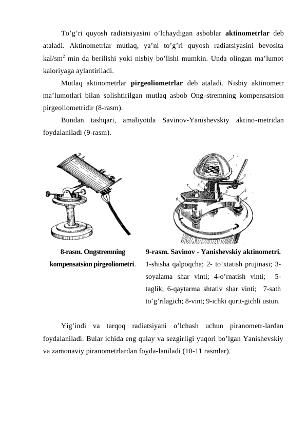 To’g’ri quyosh radiatsiyasini o’lchaydigan asboblar  aktinometrlar deb
ataladi.  Aktinometrlar  mutlaq,  ya’ni  to’g’ri  quyosh  radiatsiyasini  bevosita
kal/sm2 min da berilishi yoki nisbiy bo’lishi mumkin. Unda olingan ma’lumot
kaloriyaga aylantiriladi.
Mutlaq  aktinometrlar  pirgeoliometrlar deb  ataladi.  Nisbiy  aktinometr
ma’lumotlari bilan solishtirilgan mutlaq asbob Ong-stremning kompensatsion
pirgeoliometridir (8-rasm).
Bundan  tashqari,  amaliyotda  Savinov-Yanishevskiy  aktino-metridan
foydalaniladi (9-rasm).
8-rasm. Ongstremning
kompensatsion pirgeoliometri.
9-rasm. Savinov - Yanishevskiy aktinometri.
1-shisha qalpoqcha; 2- to’xtatish prujinasi; 3-
soyalama  shar  vinti;  4-o’rnatish  vinti;   5-
taglik; 6-qaytarma shtativ shar vinti;  7-sath
to’g’rilagich; 8-vint; 9-ichki qurit-gichli ustun.
Yig’indi  va  tarqoq  radiatsiyani  o’lchash  uchun  piranometr-lardan
foydalaniladi. Bular ichida eng qulay va sezgirligi yuqori bo’lgan Yanishevskiy
va zamonaviy piranometrlardan foyda-laniladi (10-11 rasmlar).
