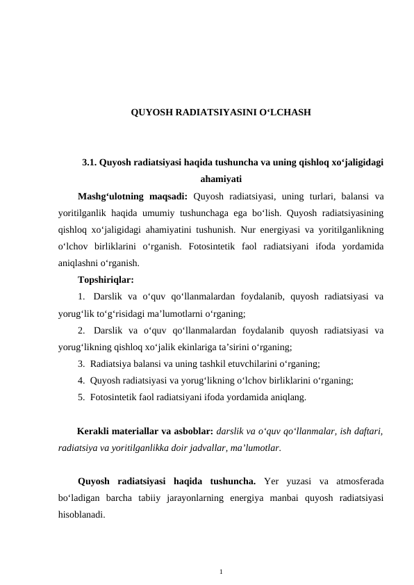 QUYOSH RADIATSIYASINI O‘LCHASH
3.1. Quyosh radiatsiyasi haqida tushuncha va uning qishloq xo‘jaligidagi
ahamiyati
Mashg‘ulotning  maqsadi:  Quyosh  radiatsiyasi,  uning  turlari,  balansi  va
yoritilganlik haqida umumiy tushunchaga ega bo‘lish. Quyosh radiatsiyasining
qishloq xo‘jaligidagi ahamiyatini tushunish. Nur energiyasi va yoritilganlikning
o‘lchov  birliklarini  o‘rganish.  Fotosintetik  faol  radiatsiyani  ifoda  yordamida
aniqlashni o‘rganish.
Topshiriqlar:
1.  Darslik  va  o‘quv  qo‘llanmalardan  foydalanib,  quyosh  radiatsiyasi  va
yorug‘lik to‘g‘risidagi ma’lumotlarni o‘rganing;
2.  Darslik  va  o‘quv  qo‘llanmalardan  foydalanib  quyosh  radiatsiyasi  va
yorug‘likning qishloq xo‘jalik ekinlariga ta’sirini o‘rganing;
3.  Radiatsiya balansi va uning tashkil etuvchilarini o‘rganing;
4.  Quyosh radiatsiyasi va yorug‘likning o‘lchov birliklarini o‘rganing;
5.  Fotosintetik faol radiatsiyani ifoda yordamida aniqlang.
Kerakli materiallar va asboblar: darslik va o‘quv qo‘llanmalar, ish daftari,
radiatsiya va yoritilganlikka doir jadvallar, ma’lumotlar.
Quyosh  radiatsiyasi  haqida  tushuncha.  Yer  yuzasi  va  atmosferada
bo‘ladigan  barcha  tabiiy  jarayonlarning  energiya  manbai  quyosh  radiatsiyasi
hisoblanadi. 
1
