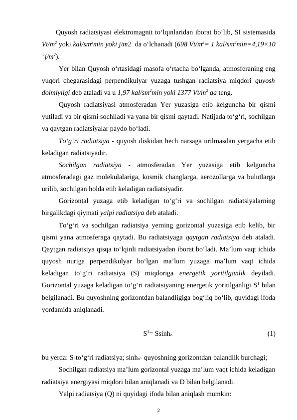 Quyosh radiatsiyasi elektromagnit to‘lqinlaridan iborat bo‘lib, SI sistemasida
Vt/m2 yoki kal/sm2min yoki j/m2  da o‘lchanadi (698 Vt/m2= 1 kal/sm2min=4,19×10
4 j/m2).
Yer bilan Quyosh o‘rtasidagi masofa o‘rtacha bo‘lganda, atmosferaning eng
yuqori chegarasidagi perpendikulyar yuzaga tushgan radiatsiya miqdori  quyosh
doimiyligi deb ataladi va u 1,97 kal/sm2min yoki 1377 Vt/m2 ga teng.
Quyosh radiatsiyasi atmosferadan Yer yuzasiga etib kelguncha bir qismi
yutiladi va bir qismi sochiladi va yana bir qismi qaytadi. Natijada to‘g‘ri, sochilgan
va qaytgan radiatsiyalar paydo bo‘ladi.
To‘g‘ri radiatsiya - quyosh diskidan hech narsaga urilmasdan yergacha etib
keladigan radiatsiyadir.
Sochilgan  radiatsiya  -  atmosferadan  Yer  yuzasiga  etib  kelguncha
atmosferadagi gaz molekulalariga, kosmik changlarga, aerozollarga va bulutlarga
urilib, sochilgan holda etib keladigan radiatsiyadir.
Gorizontal  yuzaga  etib  keladigan  to‘g‘ri  va  sochilgan  radiatsiyalarning
birgalikdagi qiymati yalpi radiatsiya deb ataladi.
To‘g‘ri va sochilgan radiatsiya yerning gorizontal yuzasiga etib kelib, bir
qismi yana atmosferaga qaytadi. Bu radiatsiyaga  qaytgan radiatsiya deb ataladi.
Qaytgan radiatsiya qisqa to‘lqinli radiatsiyadan iborat bo‘ladi. Ma’lum vaqt ichida
quyosh  nuriga  perpendikulyar  bo‘lgan  ma’lum  yuzaga  ma’lum  vaqt  ichida
keladigan  to‘g‘ri  radiatsiya  (S)  miqdoriga  energetik  yoritilganlik deyiladi.
Gorizontal yuzaga keladigan to‘g‘ri radiatsiyaning energetik yoritilganligi S1 bilan
belgilanadi. Bu quyoshning gorizontdan balandligiga bog‘liq bo‘lib, quyidagi ifoda
yordamida aniqlanadi.
S1= Ssinho 
(1)
bu yerda: S-to‘g‘ri radiatsiya; sinho- quyoshning gorizontdan balandlik burchagi; 
Sochilgan radiatsiya ma’lum gorizontal yuzaga ma’lum vaqt ichida keladigan
radiatsiya energiyasi miqdori bilan aniqlanadi va D bilan belgilanadi. 
Yalpi radiatsiya (Q) ni quyidagi ifoda bilan aniqlash mumkin:
2
