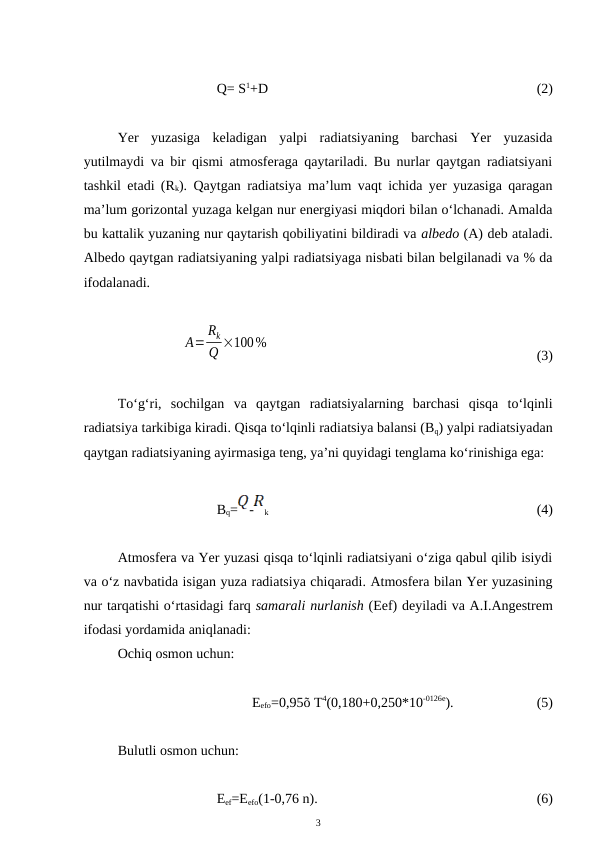 Q= S1+D 
(2)
Yer  yuzasiga  keladigan  yalpi  radiatsiyaning  barchasi  Yer  yuzasida
yutilmaydi va bir qismi atmosferaga qaytariladi. Bu nurlar qaytgan radiatsiyani
tashkil etadi (Rk). Qaytgan radiatsiya ma’lum vaqt ichida yer yuzasiga qaragan
ma’lum gorizontal yuzaga kelgan nur energiyasi miqdori bilan o‘lchanadi. Amalda
bu kattalik yuzaning nur qaytarish qobiliyatini bildiradi va albedo (A) deb ataladi.
Albedo qaytgan radiatsiyaning yalpi radiatsiyaga nisbati bilan belgilanadi va % da
ifodalanadi.
A=
Rk
Q ×100%
(3)
To‘g‘ri,  sochilgan  va  qaytgan  radiatsiyalarning  barchasi  qisqa  to‘lqinli
radiatsiya tarkibiga kiradi. Qisqa to‘lqinli radiatsiya balansi (Bq) yalpi radiatsiyadan
qaytgan radiatsiyaning ayirmasiga teng, ya’ni quyidagi tenglama ko‘rinishiga ega:
Bq=
-
k 
(4)
Atmosfera va Yer yuzasi qisqa to‘lqinli radiatsiyani o‘ziga qabul qilib isiydi
va o‘z navbatida isigan yuza radiatsiya chiqaradi. Atmosfera bilan Yer yuzasining
nur tarqatishi o‘rtasidagi farq samarali nurlanish (Eef) deyiladi va A.I.Angestrem
ifodasi yordamida aniqlanadi:
Ochiq osmon uchun:
Eefo=0,95õ T4(0,180+0,250*10-0126e).
(5)
Bulutli osmon uchun:
Eef=Eefo(1-0,76 n).
(6)
3
