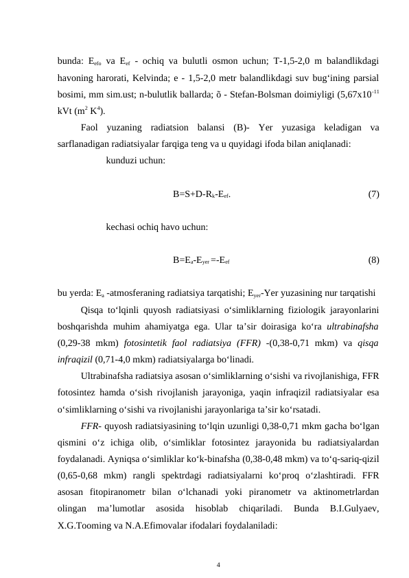 bunda: Eefo va Eef - ochiq va bulutli osmon uchun; T-1,5-2,0 m balandlikdagi
havoning harorati, Kelvinda; e - 1,5-2,0 metr balandlikdagi suv bug‘ining parsial
bosimi, mm sim.ust; n-bulutlik ballarda; õ - Stefan-Bolsman doimiyligi (5,67x10-11
kVt (m2 K4).
Faol  yuzaning  radiatsion  balansi  (B)-  Yer  yuzasiga  keladigan  va
sarflanadigan radiatsiyalar farqiga teng va u quyidagi ifoda bilan aniqlanadi:
kunduzi uchun:
B=S+D-Rk-Eef.
   
(7)
kechasi ochiq havo uchun:
B=Ea-Eyer =-Eef 
(8)
bu yerda: Ea -atmosferaning radiatsiya tarqatishi; Eyer-Yer yuzasining nur tarqatishi
Qisqa to‘lqinli quyosh radiatsiyasi o‘simliklarning fiziologik jarayonlarini
boshqarishda muhim ahamiyatga ega. Ular ta’sir doirasiga ko‘ra  ultrabinafsha
(0,29-38 mkm)  fotosintetik  faol  radiatsiya (FFR)  -(0,38-0,71 mkm)  va  qisqa
infraqizil (0,71-4,0 mkm) radiatsiyalarga bo‘linadi. 
Ultrabinafsha radiatsiya asosan o‘simliklarning o‘sishi va rivojlanishiga, FFR
fotosintez hamda o‘sish rivojlanish jarayoniga, yaqin infraqizil radiatsiyalar esa
o‘simliklarning o‘sishi va rivojlanishi jarayonlariga ta’sir ko‘rsatadi.
FFR- quyosh radiatsiyasining to‘lqin uzunligi 0,38-0,71 mkm gacha bo‘lgan
qismini  o‘z  ichiga  olib,  o‘simliklar  fotosintez  jarayonida  bu  radiatsiyalardan
foydalanadi. Ayniqsa o‘simliklar ko‘k-binafsha (0,38-0,48 mkm) va to‘q-sariq-qizil
(0,65-0,68  mkm)  rangli  spektrdagi  radiatsiyalarni  ko‘proq  o‘zlashtiradi.  FFR
asosan  fitopiranometr  bilan  o‘lchanadi  yoki  piranometr  va  aktinometrlardan
olingan  ma’lumotlar  asosida  hisoblab  chiqariladi.  Bunda  B.I.Gulyaev,
X.G.Tooming va N.A.Efimovalar ifodalari foydalaniladi:
4
