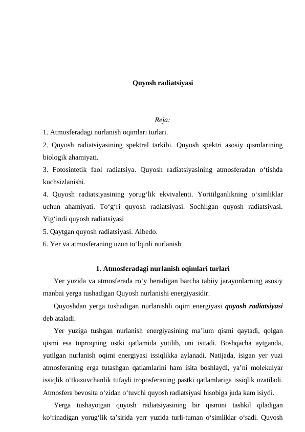 Quyosh radiatsiyasi
Reja:
1. Atmosferadagi nurlanish oqimlari turlari.
2. Quyosh radiatsiyasining spektral tarkibi. Quyosh spektri asosiy qismlarining
biologik ahamiyati.
3.  Fotosintetik  faol  radiatsiya.  Quyosh  radiatsiyasining  atmosferadan  o‘tishda
kuchsizlanishi.
4.  Quyosh  radiatsiyasining  yorug‘lik  ekvivalenti.  Yoritilganlikning  o‘simliklar
uchun  ahamiyati. To‘g‘ri  quyosh  radiatsiyasi.  Sochilgan  quyosh  radiatsiyasi.
Yig‘indi quyosh radiatsiyasi
5. Qaytgan quyosh radiatsiyasi. Albedo.
6. Yer va atmosferaning uzun to‘lqinli nurlanish. 
1. Atmosferadagi nurlanish oqimlari turlari
Yer yuzida va atmosferada ro‘y beradigan barcha tabiiy jarayonlarning asosiy
manbai yerga tushadigan Quyosh nurlanishi energiyasidir.
Quyoshdan yerga tushadigan nurlanishli oqim energiyasi  quyosh radiatsiyasi
deb ataladi.
Yer yuziga tushgan nurlanish energiyasining ma’lum qismi qaytadi, qolgan
qismi  esa  tuproqning  ustki  qatlamida  yutilib,  uni  isitadi.  Boshqacha  aytganda,
yutilgan nurlanish oqimi energiyasi issiqlikka aylanadi. Natijada, isigan yer yuzi
atmosferaning erga tutashgan qatlamlarini ham isita boshlaydi, ya’ni molekulyar
issiqlik o‘tkazuvchanlik tufayli troposferaning pastki qatlamlariga issiqlik uzatiladi.
Atmosfera bevosita o‘zidan o‘tuvchi quyosh radiatsiyasi hisobiga juda kam isiydi.
Yerga  tushayotgan  quyosh  radiatsiyasining  bir  qismini  tashkil  qiladigan
ko‘rinadigan yorug‘lik ta’sirida yerr yuzida turli-tuman o‘simliklar o‘sadi. Quyosh
