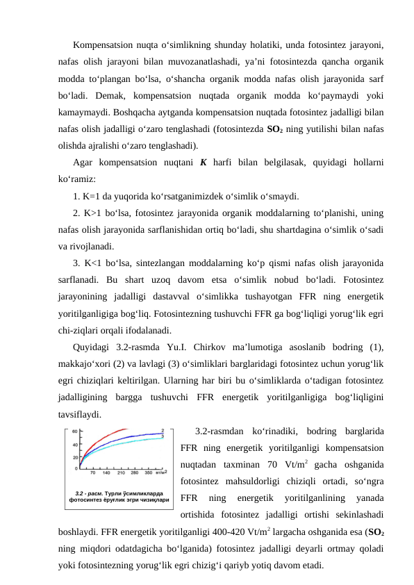 Kompensatsion nuqta o‘simlikning shunday holatiki, unda fotosintez jarayoni,
nafas olish jarayoni bilan muvozanatlashadi, ya’ni fotosintezda qancha organik
modda to‘plangan bo‘lsa, o‘shancha organik modda nafas olish jarayonida sarf
bo‘ladi.  Demak,  kompensatsion  nuqtada  organik  modda  ko‘paymaydi  yoki
kamaymaydi. Boshqacha aytganda kompensatsion nuqtada fotosintez jadalligi bilan
nafas olish jadalligi o‘zaro tenglashadi (fotosintezda SO2 ning yutilishi bilan nafas
olishda ajralishi o‘zaro tenglashadi).
Agar  kompensatsion  nuqtani  K harfi  bilan  belgilasak,  quyidagi  hollarni
ko‘ramiz:
1. K=1 da yuqorida ko‘rsatganimizdek o‘simlik o‘smaydi.
2. K>1 bo‘lsa, fotosintez jarayonida organik moddalarning to‘planishi, uning
nafas olish jarayonida sarflanishidan ortiq bo‘ladi, shu shartdagina o‘simlik o‘sadi
va rivojlanadi.
3. K<1 bo‘lsa, sintezlangan moddalarning ko‘p qismi nafas olish jarayonida
sarflanadi.  Bu  shart  uzoq  davom  etsa  o‘simlik  nobud  bo‘ladi.  Fotosintez
jarayonining  jadalligi  dastavval  o‘simlikka  tushayotgan  FFR  ning  energetik
yoritilganligiga bog‘liq. Fotosintezning tushuvchi FFR ga bog‘liqligi yorug‘lik egri
chi-ziqlari orqali ifodalanadi.
Quyidagi  3.2-rasmda  Yu.I.  Chirkov  ma’lumotiga  asoslanib  bodring  (1),
makkajo‘xori (2) va lavlagi (3) o‘simliklari barglaridagi fotosintez uchun yorug‘lik
egri chiziqlari keltirilgan. Ularning har biri bu o‘simliklarda o‘tadigan fotosintez
jadalligining  bargga  tushuvchi  FFR  energetik  yoritilganligiga  bog‘liqligini
tavsiflaydi. 
3.2-rasmdan  ko‘rinadiki,  bodring  barglarida
FFR  ning energetik  yoritilganligi  kompensatsion
nuqtadan  taxminan  70  Vt/m2
 gacha  oshganida
fotosintez  mahsuldorligi  chiziqli  ortadi,  so‘ngra
FFR  ning  energetik  yoritilganlining  yanada
ortishida  fotosintez  jadalligi  ortishi  sekinlashadi
boshlaydi. FFR energetik yoritilganligi 400-420 Vt/m2 largacha oshganida esa (SO2
ning miqdori odatdagicha bo‘lganida) fotosintez jadalligi deyarli ortmay qoladi
yoki fotosintezning yorug‘lik egri chizig‘i qariyb yotiq davom etadi.
3.2 - расм. Турли ўсимликларда
фотосинтез ёруғлик эгри чизиқлари
