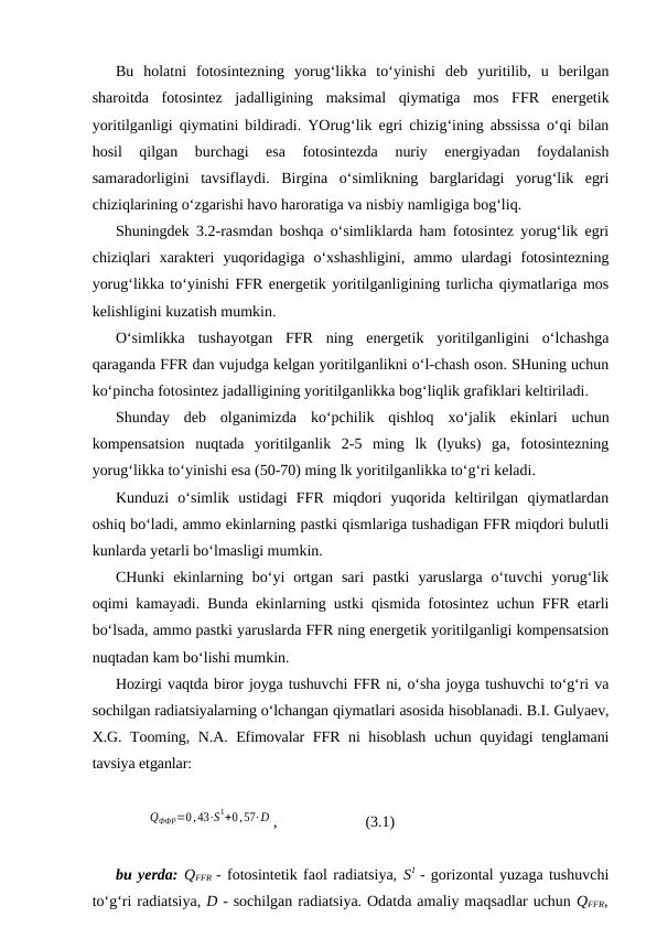 Bu  holatni  fotosintezning  yorug‘likka  to‘yinishi  deb  yuritilib,  u  berilgan
sharoitda  fotosintez  jadalligining  maksimal  qiymatiga  mos  FFR  energetik
yoritilganligi qiymatini bildiradi. YOrug‘lik egri chizig‘ining abssissa o‘qi bilan
hosil  qilgan  burchagi  esa  fotosintezda  nuriy  energiyadan  foydalanish
samaradorligini  tavsiflaydi.  Birgina  o‘simlikning  barglaridagi  yorug‘lik  egri
chiziqlarining o‘zgarishi havo haroratiga va nisbiy namligiga bog‘liq.
Shuningdek 3.2-rasmdan boshqa o‘simliklarda ham fotosintez yorug‘lik egri
chiziqlari  xarakteri  yuqoridagiga  o‘xshashligini,  ammo  ulardagi  fotosintezning
yorug‘likka to‘yinishi FFR energetik yoritilganligining turlicha qiymatlariga mos
kelishligini kuzatish mumkin.
O‘simlikka  tushayotgan  FFR  ning  energetik  yoritilganligini  o‘lchashga
qaraganda FFR dan vujudga kelgan yoritilganlikni o‘l-chash oson. SHuning uchun
ko‘pincha fotosintez jadalligining yoritilganlikka bog‘liqlik grafiklari keltiriladi.
Shunday  deb  olganimizda  ko‘pchilik  qishloq  xo‘jalik  ekinlari  uchun
kompensatsion  nuqtada  yoritilganlik  2-5  ming  lk  (lyuks)  ga,  fotosintezning
yorug‘likka to‘yinishi esa (50-70) ming lk yoritilganlikka to‘g‘ri keladi.
Kunduzi  o‘simlik  ustidagi  FFR  miqdori  yuqorida  keltirilgan  qiymatlardan
oshiq bo‘ladi, ammo ekinlarning pastki qismlariga tushadigan FFR miqdori bulutli
kunlarda yetarli bo‘lmasligi mumkin.
CHunki  ekinlarning  bo‘yi  ortgan  sari  pastki  yaruslarga  o‘tuvchi  yorug‘lik
oqimi kamayadi. Bunda ekinlarning ustki qismida fotosintez uchun FFR etarli
bo‘lsada, ammo pastki yaruslarda FFR ning energetik yoritilganligi kompensatsion
nuqtadan kam bo‘lishi mumkin.
Hozirgi vaqtda biror joyga tushuvchi FFR ni, o‘sha joyga tushuvchi to‘g‘ri va
sochilgan radiatsiyalarning o‘lchangan qiymatlari asosida hisoblanadi. B.I. Gulyaev,
X.G. Tooming, N.A. Efimovalar FFR ni hisoblash uchun quyidagi tenglamani
tavsiya etganlar:
QФФР=0,43⋅S1+0,57⋅D ,
(3.1)
bu yerda: QFFR  - fotosintetik faol radiatsiya, S1  - gorizontal yuzaga tushuvchi
to‘g‘ri radiatsiya, D - sochilgan radiatsiya. Odatda amaliy maqsadlar uchun QFFR,
