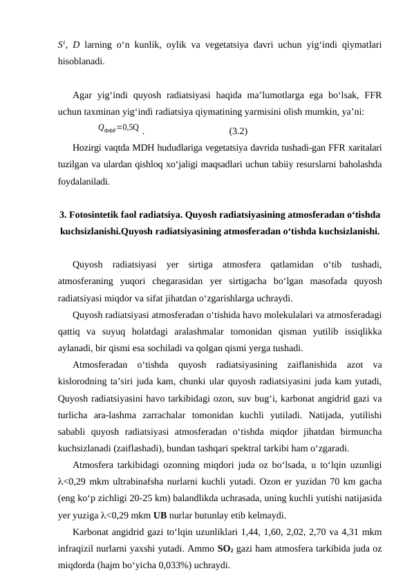 S1, D larning o‘n kunlik, oylik va vegetatsiya davri uchun yig‘indi qiymatlari
hisoblanadi.
Agar  yig‘indi  quyosh  radiatsiyasi  haqida  ma’lumotlarga ega  bo‘lsak,  FFR
uchun taxminan yig‘indi radiatsiya qiymatining yarmisini olish mumkin, ya’ni:
QФФР=0,5Q .
(3.2)
Hozirgi vaqtda MDH hududlariga vegetatsiya davrida tushadi-gan FFR xaritalari
tuzilgan va ulardan qishloq xo‘jaligi maqsadlari uchun tabiiy resurslarni baholashda
foydalaniladi.
3. Fotosintetik faol radiatsiya. Quyosh radiatsiyasining atmosferadan o‘tishda
kuchsizlanishi.Quyosh radiatsiyasining atmosferadan o‘tishda kuchsizlanishi.
Quyosh  radiatsiyasi  yer  sirtiga  atmosfera  qatlamidan  o‘tib  tushadi,
atmosferaning  yuqori  chegarasidan  yer  sirtigacha  bo‘lgan  masofada  quyosh
radiatsiyasi miqdor va sifat jihatdan o‘zgarishlarga uchraydi.
Quyosh radiatsiyasi atmosferadan o‘tishida havo molekulalari va atmosferadagi
qattiq  va  suyuq  holatdagi  aralashmalar  tomonidan  qisman  yutilib  issiqlikka
aylanadi, bir qismi esa sochiladi va qolgan qismi yerga tushadi.
Atmosferadan  o‘tishda  quyosh  radiatsiyasining  zaiflanishida  azot  va
kislorodning ta’siri juda kam, chunki ular quyosh radiatsiyasini juda kam yutadi,
Quyosh radiatsiyasini havo tarkibidagi ozon, suv bug‘i, karbonat angidrid gazi va
turlicha  ara-lashma  zarrachalar  tomonidan  kuchli  yutiladi.  Natijada,  yutilishi
sababli  quyosh  radiatsiyasi  atmosferadan  o‘tishda  miqdor  jihatdan  birmuncha
kuchsizlanadi (zaiflashadi), bundan tashqari spektral tarkibi ham o‘zgaradi.
Atmosfera tarkibidagi ozonning miqdori juda oz bo‘lsada, u to‘lqin uzunligi
l<0,29 mkm ultrabinafsha nurlarni kuchli yutadi. Ozon er yuzidan 70 km gacha
(eng ko‘p zichligi 20-25 km) balandlikda uchrasada, uning kuchli yutishi natijasida
yer yuziga l<0,29 mkm UB nurlar butunlay etib kelmaydi.
Karbonat angidrid gazi to‘lqin uzunliklari 1,44, 1,60, 2,02, 2,70 va 4,31 mkm
infraqizil nurlarni yaxshi yutadi. Ammo SO2 gazi ham atmosfera tarkibida juda oz
miqdorda (hajm bo‘yicha 0,033%) uchraydi.
