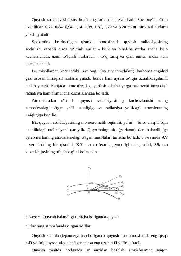 Quyosh radiatsiyasini suv bug‘i eng ko‘p kuchsizlantiradi. Suv bug‘i to‘lqin
uzunliklari 0,72, 0,84, 0,94, 1,14, 1,38, 1,87, 2,70 va 3,20 mkm infraqizil nurlarni
yaxshi yutadi.
Spektrning  ko‘rinadigan  qismida  atmosferada  quyosh  radia-siyasining
sochilishi  sababli  qisqa  to‘lqinli  nurlar  -  ko‘k va  binafsha  nurlar  ancha  ko‘p
kuchsizlanadi, uzun to‘lqinli nurlardan - to‘q sariq va qizil nurlar ancha kam
kuchsizlanadi.
Bu misollardan ko‘rinadiki, suv bug‘i (va suv tomchilari), karbonat angidrid
gazi asosan infraqizil nurlarni yutadi, bunda ham ayrim to‘lqin uzunlikdagilarini
tanlab yutadi. Natijada, atmosferadagi yutilish sababli yerga tushuvchi infra-qizil
radiatsiya ham birmuncha kuchsizlangan bo‘ladi.
Atmosferadan  o‘tishda  quyosh  radiatsiyasining  kuchsizlanishi  uning
atmosferadagi  o‘tgan  yo‘li  uzunligiga  va  radiatsiya  yo‘lidagi  atmosferaning
tiniqligiga bog‘liq.
Biz quyosh radiatsiyasining monoxromatik oqimini, ya’ni    biror aniq to‘lqin
uzunlikdagi  radiatsiyani  qaraylik.  Quyoshning  ufq  (gorizont)  dan  balandligiga
qarab nurlarning atmosfera-dagi o‘tgan masofalari turlicha bo‘ladi. 3.3-rasmda AV
- yer sirtining bir qismini,  KN - atmosferaning yuqorigi chegarasini,  SS1 esa
kuzatish joyining ufq chizig‘ini ko‘rsatsin.
3.3-rasm. Quyosh balandligi turlicha bo‘lganda quyosh 
nurlarining atmosferada o‘tgan yo‘llari
Quyosh zenitda (tepamizga tik) bo‘lganda quyosh nuri atmosferada eng qisqa
a1O yo‘lni, quyosh ufqda bo‘lganda esa eng uzun a5O yo‘lni o‘tadi.
Quyosh  zenitda  bo‘lganda  er  yuzidan  boshlab  atmosferaning  yuqori
