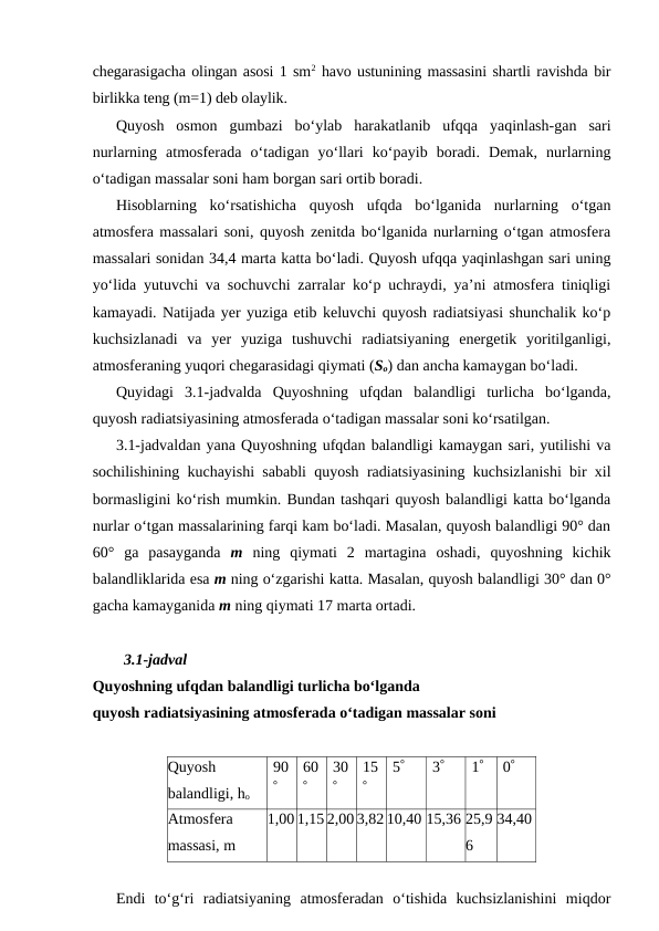 chegarasigacha olingan asosi 1 sm2 havo ustunining massasini shartli ravishda bir
birlikka teng (m=1) deb olaylik.
Quyosh  osmon  gumbazi  bo‘ylab  harakatlanib  ufqqa  yaqinlash-gan  sari
nurlarning  atmosferada  o‘tadigan  yo‘llari  ko‘payib  boradi.  Demak,  nurlarning
o‘tadigan massalar soni ham borgan sari ortib boradi.
Hisoblarning  ko‘rsatishicha  quyosh  ufqda  bo‘lganida  nurlarning  o‘tgan
atmosfera massalari soni, quyosh zenitda bo‘lganida nurlarning o‘tgan atmosfera
massalari sonidan 34,4 marta katta bo‘ladi. Quyosh ufqqa yaqinlashgan sari uning
yo‘lida yutuvchi va sochuvchi zarralar ko‘p uchraydi, ya’ni atmosfera tiniqligi
kamayadi. Natijada yer yuziga etib keluvchi quyosh radiatsiyasi shunchalik ko‘p
kuchsizlanadi  va  yer  yuziga  tushuvchi  radiatsiyaning  energetik  yoritilganligi,
atmosferaning yuqori chegarasidagi qiymati (So) dan ancha kamaygan bo‘ladi.
Quyidagi  3.1-jadvalda  Quyoshning  ufqdan  balandligi  turlicha  bo‘lganda,
quyosh radiatsiyasining atmosferada o‘tadigan massalar soni ko‘rsatilgan.
3.1-jadvaldan yana Quyoshning ufqdan balandligi kamaygan sari, yutilishi va
sochilishining kuchayishi sababli quyosh radiatsiyasining kuchsizlanishi bir xil
bormasligini ko‘rish mumkin. Bundan tashqari quyosh balandligi katta bo‘lganda
nurlar o‘tgan massalarining farqi kam bo‘ladi. Masalan, quyosh balandligi 90° dan
60°  ga  pasayganda  m ning  qiymati  2  martagina  oshadi,  quyoshning  kichik
balandliklarida esa m ning o‘zgarishi katta. Masalan, quyosh balandligi 30° dan 0°
gacha kamayganida m ning qiymati 17 marta ortadi.
3.1-jadval
Quyoshning ufqdan balandligi turlicha bo‘lganda
quyosh radiatsiyasining atmosferada o‘tadigan massalar soni
Quyosh
balandligi, ho
90
°
60
°
30
°
15
°
5°
3°
1°
0°
Atmosfera
massasi, m
1,00 1,15 2,00 3,82 10,40 15,36 25,9
6
34,40
Endi  to‘g‘ri  radiatsiyaning  atmosferadan  o‘tishida  kuchsizlanishini  miqdor
