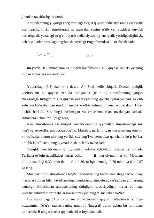 jihatdan tavsiflashga o‘tamiz.
Atmosferaning yuqorigi chegarasidagi to‘g‘ri quyosh radiatsiyasining energetik
yoritilganligini  So,  atmosferada  m  massalar  sonini  o‘tib  yer  yuzidagi  quyosh
nurlariga tik yuzadagi to‘g‘ri quyosh radiatsiyasining energetik yoritilganligini Sm
deb olsak, ular orasidagi bog‘lanish quyidagi Buge formulasi bilan ifodalanadi:
Sm=S0⋅Pm ,
(3.3)
bu yerda; R - atmosferaning tiniqlik koeffitsienti, m - quyosh radiatsiyasining
o‘tgan atmosfera massalar soni.
Yuqoridagi (3.3) dan m=1 desak,  R= Sm/So  kelib chiqadi. Demak, tiniqlik
koeffitsienti  bu  quyosh  zenitda  bo‘lganida  (m  =  1)  atmosferaning  yuqori
chegarasiga tushgan to‘g‘ri quyosh radiatsiyasining qancha qismi yer yuziga etib
kelishini ko‘rsatadigan sondir. Tiniqlik koeffitsientining qiymatlari har doim 1 dan
kichik  bo‘ladi.  Suv  bug‘i  bo‘lmagan  va  aralashmalardan  tozalangan  «ideal»
atmosfera uchun R = 0,9 ga teng.
Real atmosferada esa tiniqlik koeffitsientining qiymatlari atmosferadagi suv
bug‘i va aerozollar miqdoriga bog‘liq. Masalan, nurlar o‘tgan massalarning soni bir
xil bo‘lsada, ammo ularning yo‘lida suv bug‘i va aerozollar qanchalik ko‘p bo‘lsa,
tiniqlik koeffitsientining qiymatlari shunchalik oz bo‘ladi.
Tiniqlik  koeffitsientining  qiymatlari  odatda  0,60-0,85  chamasida  bo‘ladi.
Turlicha to‘lqin uzunlikdagi nurlar uchun        R ning qiymati har xil. Masalan,
to‘lqin uzunligi 0,30 mkm da      R = 0,36, to‘lqin uzunligi 0,70 mkm da R = 0,97
ga teng.
Shunday qilib, atmosferada to‘g‘ri radiatsiyaning kuchsizlanishiga birinchidan,
massalar soni m bilan tavsiflanadigan nurlarning atmosferada o‘tadigan yo‘llarning
uzunligi,  ikkinchidan  atmosferaning  tiniqligini  tavsiflaydigan  nurlar  yo‘lidagi
kuchsizlantiruvchi zarrachalar konsentratsiyasining ta’siri sabab bo‘ladi.
Biz yuqoridagi (3.3)  formulani  monoxromatik quyosh radiatsiyasi  oqimiga
yozganmiz. To‘g‘ri radiatsiyaning umumiy (integral) oqimi uchun bu formulani
qo‘llashda R ning o‘rtacha qiymatlaridan foydalaniladi.
