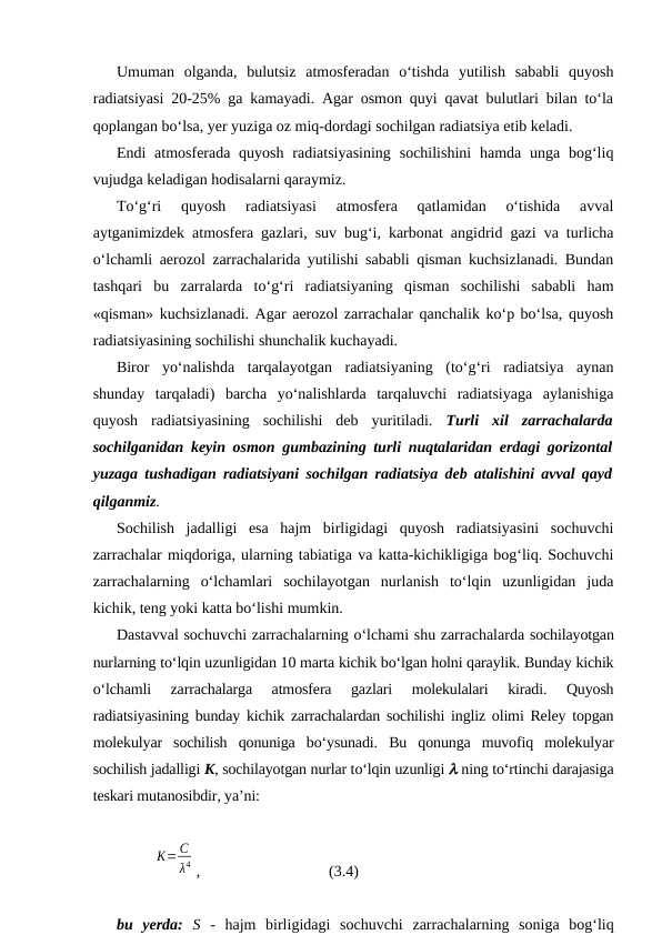 Umuman  olganda,  bulutsiz  atmosferadan  o‘tishda  yutilish  sababli  quyosh
radiatsiyasi 20-25% ga kamayadi. Agar osmon quyi qavat bulutlari bilan to‘la
qoplangan bo‘lsa, yer yuziga oz miq-dordagi sochilgan radiatsiya etib keladi.
Endi  atmosferada quyosh  radiatsiyasining  sochilishini  hamda unga bog‘liq
vujudga keladigan hodisalarni qaraymiz.
To‘g‘ri  quyosh  radiatsiyasi  atmosfera  qatlamidan  o‘tishida  avval
aytganimizdek atmosfera gazlari, suv bug‘i, karbonat angidrid gazi va turlicha
o‘lchamli aerozol zarrachalarida yutilishi sababli qisman kuchsizlanadi. Bundan
tashqari  bu  zarralarda  to‘g‘ri  radiatsiyaning  qisman  sochilishi  sababli  ham
«qisman» kuchsizlanadi. Agar aerozol zarrachalar qanchalik ko‘p bo‘lsa, quyosh
radiatsiyasining sochilishi shunchalik kuchayadi.
Biror  yo‘nalishda  tarqalayotgan  radiatsiyaning  (to‘g‘ri  radiatsiya  aynan
shunday  tarqaladi)  barcha  yo‘nalishlarda  tarqaluvchi  radiatsiyaga  aylanishiga
quyosh  radiatsiyasining  sochilishi  deb  yuritiladi.  Turli  xil  zarrachalarda
sochilganidan keyin osmon gumbazining turli nuqtalaridan erdagi gorizontal
yuzaga tushadigan radiatsiyani sochilgan radiatsiya deb atalishini avval qayd
qilganmiz.
Sochilish  jadalligi  esa  hajm  birligidagi  quyosh  radiatsiyasini  sochuvchi
zarrachalar miqdoriga, ularning tabiatiga va katta-kichikligiga bog‘liq. Sochuvchi
zarrachalarning  o‘lchamlari  sochilayotgan  nurlanish  to‘lqin  uzunligidan  juda
kichik, teng yoki katta bo‘lishi mumkin.
Dastavval sochuvchi zarrachalarning o‘lchami shu zarrachalarda sochilayotgan
nurlarning to‘lqin uzunligidan 10 marta kichik bo‘lgan holni qaraylik. Bunday kichik
o‘lchamli  zarrachalarga  atmosfera  gazlari  molekulalari  kiradi.  Quyosh
radiatsiyasining bunday kichik zarrachalardan sochilishi ingliz olimi Reley topgan
molekulyar  sochilish  qonuniga  bo‘ysunadi.  Bu  qonunga  muvofiq  molekulyar
sochilish jadalligi K, sochilayotgan nurlar to‘lqin uzunligi l ning to‘rtinchi darajasiga
teskari mutanosibdir, ya’ni:
K= C
λ4 ,
(3.4)
bu  yerda: S -  hajm  birligidagi  sochuvchi  zarrachalarning  soniga  bog‘liq
