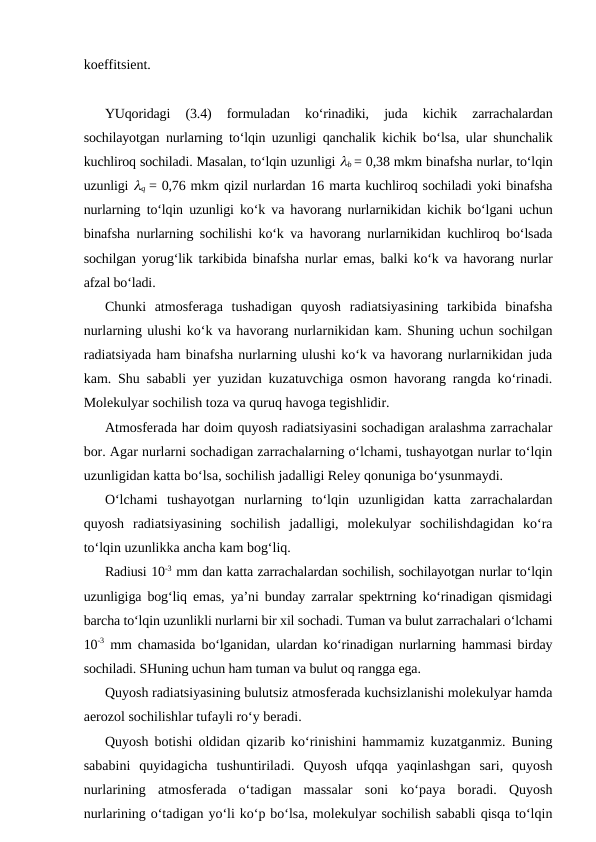 koeffitsient.
YUqoridagi  (3.4)  formuladan  ko‘rinadiki,  juda  kichik  zarrachalardan
sochilayotgan nurlarning to‘lqin uzunligi qanchalik kichik bo‘lsa, ular shunchalik
kuchliroq sochiladi. Masalan, to‘lqin uzunligi lb = 0,38 mkm binafsha nurlar, to‘lqin
uzunligi lq  = 0,76 mkm qizil nurlardan 16 marta kuchliroq sochiladi yoki binafsha
nurlarning to‘lqin uzunligi ko‘k va havorang nurlarnikidan kichik bo‘lgani uchun
binafsha nurlarning sochilishi ko‘k va havorang nurlarnikidan kuchliroq bo‘lsada
sochilgan yorug‘lik tarkibida binafsha nurlar emas, balki ko‘k va havorang nurlar
afzal bo‘ladi.
Chunki  atmosferaga  tushadigan  quyosh  radiatsiyasining  tarkibida  binafsha
nurlarning ulushi ko‘k va havorang nurlarnikidan kam. Shuning uchun sochilgan
radiatsiyada ham binafsha nurlarning ulushi ko‘k va havorang nurlarnikidan juda
kam. Shu sababli yer yuzidan kuzatuvchiga osmon havorang rangda ko‘rinadi.
Molekulyar sochilish toza va quruq havoga tegishlidir.
Atmosferada har doim quyosh radiatsiyasini sochadigan aralashma zarrachalar
bor. Agar nurlarni sochadigan zarrachalarning o‘lchami, tushayotgan nurlar to‘lqin
uzunligidan katta bo‘lsa, sochilish jadalligi Reley qonuniga bo‘ysunmaydi.
O‘lchami  tushayotgan  nurlarning  to‘lqin  uzunligidan  katta  zarrachalardan
quyosh  radiatsiyasining  sochilish  jadalligi,  molekulyar  sochilishdagidan  ko‘ra
to‘lqin uzunlikka ancha kam bog‘liq.
Radiusi 10-3 mm dan katta zarrachalardan sochilish, sochilayotgan nurlar to‘lqin
uzunligiga bog‘liq emas, ya’ni bunday zarralar spektrning ko‘rinadigan qismidagi
barcha to‘lqin uzunlikli nurlarni bir xil sochadi. Tuman va bulut zarrachalari o‘lchami
10-3 mm chamasida bo‘lganidan, ulardan ko‘rinadigan nurlarning hammasi birday
sochiladi. SHuning uchun ham tuman va bulut oq rangga ega.
Quyosh radiatsiyasining bulutsiz atmosferada kuchsizlanishi molekulyar hamda
aerozol sochilishlar tufayli ro‘y beradi.
Quyosh botishi oldidan qizarib ko‘rinishini hammamiz kuzatganmiz. Buning
sababini  quyidagicha  tushuntiriladi.  Quyosh  ufqqa  yaqinlashgan  sari,  quyosh
nurlarining  atmosferada  o‘tadigan  massalar  soni  ko‘paya  boradi.  Quyosh
nurlarining o‘tadigan yo‘li ko‘p bo‘lsa, molekulyar sochilish sababli qisqa to‘lqin
